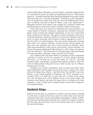 30   ■   Chapter 2 Kinds and Characteristics of Restaurants and Their Owners


                            a debt of $500 million. Monaghan, a devout Catholic, said that he changed his life
                            by renouncing his greatest sin, pride, and rededicating his life to “God, family,
                            and pizza.” A meeting with Pope John Paul II had changed his life and his feeling
                            about good and evil as “personal and abiding.” Fortunately, in Mr. Monaghan’s
                            case, the rededication worked well. There are more than 8,000 Domino’s Pizza
                            stores worldwide, with sales of about $3 billion a year in the United States.12
                            Monaghan sold most of his interest in the company for a reported $1 billion and
                            announced that he would use his fortune to further Catholic church causes.
                                 In the recent past, most foodservice millionaires have been franchisers, yet
                            a large number of would-be restaurateurs, especially those enrolled in university
                            degree courses in hotel and restaurant management, are not very excited about
                            being a quick-service franchisee. They prefer owning or managing a full-service
                            restaurant. Prospective franchisees should review their food experience and their
                            access to money and decide which franchise would be appropriate for them. If
                            they have little or no food experience, they can consider starting their restaurant
                            career with a less expensive franchise, one that provides start-up training. For
                            those with some experience who want a proven concept, the Friendly’s chain,
                            which began franchising in 1999, may be a good choice. The ﬁrst Friendly’s Ice
                            Cream shop opened in Springﬁeld, Massachusetts, in 1935. Today, the chain has
                            more than 700 units.13 The restaurants are considered family dining and feature
                            ice cream specialties, sandwiches, soups, and quick-service meals.
                                 Let’s emphasize this point again: Work in a restaurant you enjoy and perhaps
                            would like to emulate in your own restaurant. If you have enough experience
                            and money, you can strike out on your own. Better yet, work in a successful
                            restaurant where a partnership or proprietorship might be possible or where the
                            owner is thinking about retiring and, for tax or other reasons, may be willing to
                            take payments over time.
                                 Franchisees are, in effect, entrepreneurs, many of whom create chains within
                            chains. McDonald’s had the highest system-wide sales of a quick-service chain,
                            followed by Burger King. Wendy’s, Taco Bell, Pizza Hut, and KFC came next.
                            Subway, as one among hundreds of franchisers, has 32,831 restaurants in 91
                            countriesi There is no doubt that 10 years from now, a listing of the compa-
                            nies with the highest sales will be different. Some of the current leaders will
                            experience sales declines, and some will merge with or be bought out by other
                            companies—some of which may be ﬁnancial giants not previously engaged in
                            the restaurant business.


                            Sandwich Shops
                            Sandwich and sub shops are comparatively simple to open and operate compared
                            to a full-service restaurant. The menu consists of various kinds of hot and cold
                            sandwiches made with a selection of bread/buns and toppings or ﬁllings of differ-
                            ent meats and vegetables/salad and pickle items. Little or no cooking is required.
                            Hot and cold soups and pastries may also be offered along with a selection of
                            hot and cold beverages.
 