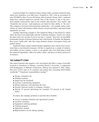 Sandwich Shops   ■   31


     A good example of a sandwich shop is Jimmy John’s gourmet sandwich shop,
which now franchises over 600 stores. Founded in 1983, with an investment of
only $25,000 by then 19-year-old Jimmy John Liautaud, Jimmy John’s sandwich
shops have enjoyed impressive growth. Part of the success is due to the irrev-
erent attitude expressed by signs in the window that advertise “free smells” and
“freakishly fast service,” and employees are hired for their ability to “be real.”
The company is focused on fresh gourmet sandwiches—for example, turkey sand-
wiches are made with boneless turkey breasts, not pressed turkey, and name-brand
ingredients are used.
     Another interesting example is The Sandwich Shop in San Francisco which
offers the East Coast piled high with the California freshness. Guests rave about
the place and even say that if you’re not into a “sammy” they have an incredible
homemade teriyaki or Korean barbecue beef with kimchi. In Seattle, the Baguette
Box serves “multi-culti” subs like crispy drunken chicken, lemongrass steak, and
grilled chorizo.
     Sandwich shops require limited kitchen equipment and a much lower invest-
ment than a conventional restaurant. All that is required are a couple of stainless
steel tables, service counters, a slicer, a can opener, and a few hotel pans to hold
the sandwich ingredients. Add a few tables, chairs, and decor of choice and you’re
in business.


THE SUBWAY® STORY
One major franchise that requires a low investment and offers a range of possible
locations to franchisees is Subway, owned by Doctor’s Associates, a corporation
with headquarters in Milford, Connecticut. Subway ﬁrst opened in 1965. Today,
they have 32,831 units in 91 countries and annual sales exceeding $9.05 billion
worldwide.14 Franchisee responsibilities include:15

    ■   Paying a franchise fee
    ■   Finding locations
    ■   Improving the leasehold
    ■   Leasing or purchasing equipment
    ■   Hiring employees and operating the store
    ■   Paying 8 percent royalty to company (weekly)
    ■   Paying 3.5 percent advertising fee (weekly), 4.5 percent in the United
        States

    In return, the company promises to provide these beneﬁts:

    ■   Access to product formulas and operational systems
    ■   Location assistance
    ■   Equipment ordering guidance
    ■   Training program
    ■   Operations manual
    ■   Representative on-site during opening
 
