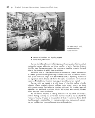 32   ■   Chapter 2 Kinds and Characteristics of Restaurants and Their Owners




                                                                                     One of the many Subway
                                                                                     restaurant franchises
                                                                                     Courtesy of Subway




                                 ■   Periodic evaluations and ongoing support
                                 ■   Informative publications

                                 Subway publishes a franchise-offering circular for prospective franchisers that
                            includes the names, addresses, and phone numbers of active franchise holders,
                            listed by state. Subway encourages the prospective franchise buyer to visit and
                            observe the restaurant in which they are training.
                                 The initial fee is $15,000 for ﬁrst-time franchise buyers. This fee is reduced to
                            $4,000 for qualiﬁed owners purchasing additional franchises. Total initial invest-
                            ment by the franchisee ranges from $94,300 to $222,800, depending on location
                            and equipment needs. Figure 2.2 shows the capital requirements for traditional
                            locations. Nontraditional locations may require considerably less capital.
                                 Subway units are located in a wide range of sites that include schools,
                            colleges, ofﬁces, hospitals, airports, military bases, grocery stores, and truck
                            stops—even casinos. Depending on company approval, the location, hours of
                            operation, and additional food items offered are ﬂexible. The standard Subway
                            menu, however, cannot be omitted.
                                 No one should purchase a Subway franchise—or any other restaurant—
                            without backup learning and experience. Subway franchise buyers attend the
                            Franchise Training Program at headquarters at their own expense. Some 2,000
                            franchisees each year attend the two-week course covering management, account-
                            ing and bookkeeping, personnel management, and marketing.
 