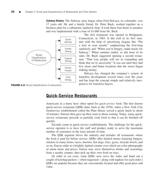 34    ■     Chapter 2 Kinds and Characteristics of Restaurants and Their Owners


                               Subway History The Subway story began when Fred DeLuca, its cofounder, was
                                 17 years old. He and a family friend, Dr. Peter Buck, worked together on a
                                 business plan for a submarine sandwich shop. It took them four hours to produce
                                 and was implemented with a loan of $1,000 from Dr. Buck.
                                                                 The ﬁrst restaurant was opened in Bridgeport,
                                                 Quick      Connecticut, in 1965. It did well in its ﬁrst sum-
                                                Service     mer with the help of advertising slogans like “Put
                                                            a foot in your mouth,” emphasizing the foot-long
                                                 Family     sandwich, and “When you’re hungry, make tracks for
                                                 Dining     Subway.” When summer ended, so did most of its
                     Broad                                  sales. Dr. Buck suggested opening a second restau-
                 Classifications                 Casual
                of Restaurants                              rant. “That way people will see us expanding and
                                                 Dining
                                                            think that we’re successful.” It was not until they had
                                                 Dinner
                                                            ﬁve stores and better locations that the stores began
                                                 House      making money.
                                                                 DeLuca has changed the company’s system of
                                                  Fine      franchise development several times over the years
                                                 Dining     and has kept the concept simple and relatively inex-
FIGURE 2.3: Broad classiﬁcations of restaurants             pensive for franchise buyers.



                               Quick-Service Restaurants
                               Americans in a hurry have often opted for quick-service food. The ﬁrst known
                               quick-service restaurant (QSR) dates back to the 1870s, when a New York City
                               foodservice establishment called the Plate House served a quick lunch in about
                               10 minutes. Patrons then gave up their seats to those waiting. Today, many quick-
                               service restaurants precook or partially cook food so that it can be ﬁnished off
                               quickly.
                                    Seconds count in quick-service establishments. The challenge for the quick-
                               service operator is to have the staff and product ready to serve the maximum
                               number of customers in the least amount of time.
                                    The QSR segment drives the industry and includes all restaurants where
                               the food is paid for before service. QSRs offer limited menus featuring burgers,
                               chicken in many forms, tacos, burritos, hot dogs, fries, gyros, teriyaki bowls, and
                               so on. Guests order at a brightly lighted counter over which are color photographs
                               of menu items and prices. Guests may serve themselves drinks and seasonings
                               from a nearby counter, then pick up their own food on trays.
                                    (In order to cut costs, some QSRs now serve the sodas and hand out a
                               couple of ketchup packets—when requested—along with napkins for each order.)
                               QSRs are popular because they are conveniently located and offer good price and
                               value.
 