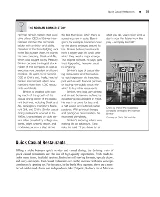 Quick Casual Restaurants          ■   35




           THE NORMAN BRINKER STORY

 Norman Brinker, former chief exec-        the fast-food level. Often there is     what you do, you’ll never work a
 utive ofﬁcer (CEO) of Brinker Inter-      something new in style. Benni-          day in your life. Make work like
 national, climbed the corporate           gan’s, for example, became known        play—and play like hell!’’
 ladder with ambition and ability.         for the plants arranged around its
 President of the then-ﬂedgling Jack       bar. Brinker believed restaurants
 in the Box burger chain, he started       have a seven-year life cycle, after
 his own company, Steak and Ale,           which they need a major change.
 which was bought out by Pillsbury.        The original concept, he says, gets
 Brinker became the largest stock-         tired. Upgrading, however, must
 holder of that company as well as         be ongoing.
 executive vice president and board              Brinker’s type of casual din-
 member. He went on to become              ing restaurants lend themselves
 CEO of Chili’s and, ﬁnally, head of       to rapid expansion via franchise,
 Brinker International, which now          joint venture with ﬁnancial partners,
 numbers more than 1,000 restau-           or issuing new public stock with
 rants worldwide.                          which to buy other restaurants.
      Brinker is credited with lead-             Brinker, who was very athletic
 ing much of the growth of the             and an avid horseman, suffered a
 casual dining sector of the restau-       devastating polo accident in 1993.
 rant business, including Steak and        He was in a coma for two and
 Ale, Bennigan’s, Romano’s Maca-           a half weeks and suffered partial
                                                                                   Chili’s is one of the successful
 roni Grill, and Chili’s. Similar casual   paralysis. With physical therapy        concepts developed by Norman
 dining restaurants opened in the          and prodigious determination, he        Brinker
 1980s, characterized by table ser-        recovered completely.                   Courtesy of Chili’s Grill and Bar
 vice often provided by college stu-             Brinker’s enduring advice was
 dents, bright cheerful decor, and         making life an adventure. Take
 moderate prices—a step above              risks, he said. ‘‘If you have fun at




Quick Casual Restaurants
Filling a niche between quick service and casual dining, the deﬁning traits of
quick casual restaurants are: the use of high-quality ingredients, fresh made-to-
order menu items, healthful options, limited or self-serving formats, upscale decor,
and carry-out meals. Fast casual restaurants are on the increase with new concepts
continuously opening up. For instance, in the fresh Mex segment, there are a num-
ber of established chains and independents, like Chipotle, Rubio’s Fresh Mexican
 