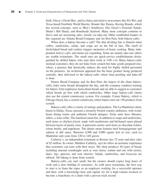 36   ■   Chapter 2 Kinds and Characteristics of Restaurants and Their Owners


                            Grill, Chevy’s Fresh Mex, and La Salsa and relative newcomers like Pei Wei, and
                            Texas-based Freebirds World Burrito. Brands like Panera, Raving Brands, which
                            has several concepts, such as Moe’s Southwest, Doc Green’s Gourmet Salads,
                            Shane’s Rib Shack, and Boneheads Seafood. Many more concepts continue to
                            thrive and are increasing sales, mostly via take-out. Other established leaders in
                            this segment are Atlanta Bread Company and Au Bon Pain, both bakery-caf´ s.      e
                                  When does a bakery become a caf´ ? The thin dividing line is blurred when
                                                                        e
                            coffee, sandwiches, salads, and soups are on the bill of fare. The smell of
                            fresh-baked bread and cookies triggers memories of home cooking. Many inde-
                            pendent bakery-caf´ s and chains are expanding. Some are mainly take-out; others
                                                 e
                            are sizable restaurants. The small ones are quick-service establishments distin-
                            guished by skilled bakers who start their work at 3:00 A.M. Many bakery-caf´ s     e
                            mislead customers; they do not bake from scratch but bake goods prepared else-
                            where, a practice that drastically reduces the need for highly skilled personnel
                            on the premises. An in-between approach has the basic product being produced
                            centrally, then delivered to the bakery-caf´ s where ﬁnal prooﬁng and bake-off
                                                                            e
                            is done.
                                  Panera Bread Company and Au Bon Pain, the largest of the chain bakery-
                            caf´ s, bake some breads throughout the day, and the company conducts training
                                e
                            for bakers. Unit employees learn about breads and are able to suggest to customers
                            which breads go best with which sandwiches. Other large bakery-caf´ chains  e
                            also use the central commissary system. For example, Corner Bakery, which is
                            Chicago based, has a central commissary where bakers turn out 150 products from
                            scratch.
                                  Bakery-caf´ s offer a variety of settings and products. The La Madeleine chain,
                                             e
                            based in Dallas, Texas, presents a leisurely French country ambience, with wood-
                            beam dining rooms and authentic French antiques. Some units have libraries;
                            others, a wine cellar. The luncheon menu has, in addition to soups and sandwiches,
                            such items as chicken friand, made with mushrooms and b´ chamel sauce placed
                                                                                            e
                            between layers of pastry crust. A patisserie carries such items as chocolate eclairs,
                                                                                                          ´
                            cr` me brul´ e, and napoleons. The dinner menu features beef bourguignonne and
                              e         e
                            salmon in dill sauce. Between 4,500 and 5,000 square feet in size, each La
                            Madeleine unit seats from 120 to 140 guests.
                                  Carberry’s, an independent restaurant in Boston, has 72 seats and does sales
                            of $2 million. Its owner, Matthew Carberry, says he offers an aromatic experience
                            that customers can taste with their noses. His shop produces 40 types of bread,
                            including unusual sourdoughs such as sour cherry walnut and one with raisins,
                            dates, ﬁgs, apricots, and sour cherries. Salads, sandwiches, and focaccias are
                            offered. All baking is done from scratch.
                                  Bakery-caf´ s can start small, but the owners should expect long hours of
                                             e
                            work and a slow buildup of customers. As with most restaurants, the best way
                            to start is to learn the ropes as an employee working for a successful operator
                            and then, with a knowledge base and capital, try for a high-volume location or
                            become a franchisee of a chain with a proven track record.
 