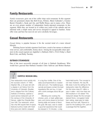 Casual Restaurants   ■     37


Family Restaurants
Family restaurants grew out of the coffee shop–style restaurant. In this segment
there are prominent chains like Bob Evans, Perkins, Marie Callender’s, Cracker
Barrel, Friendly’s, Steak and Ale, and Wafﬂe House, just to name a few. There
are an even greater number of independent family-operated restaurants in this
segment. Often they are located in or within easy reach of the suburbs and are
informal with a simple menu and service designed to appeal to families. Some
offer wine and beer but most do not serve alcoholic beverages.


Casual Restaurants
Casual dining is popular because it ﬁts the societal trend of a more relaxed
lifestyle.
     Deﬁning factors include signature food items, creative bar menus or enhanced
wine service, and comfortable, homey decor. Among the recognizable chain oper-
ators in the casual segment are Applebee’s, Outback, Chili’s, T.G.I. Friday’s, Hard
Rock Cafe, and Ruby Tuesday.


OUTBACK STEAKHOUSE
One of the most successful concepts of all time is Outback Steakhouse. Who
would have guessed that Outback founders Chris Sullivan and Robert Basham




          CHIPOTLE MEXICAN GRILL

 Few restaurants move quickly into    in a big ﬂour tortilla. One of the     hand-held burrito. The concept is
 the success column. In 1993,         salsa accompaniments is roasted        not new; however, the way Mr.
 Stephen Ells, a 32-year-old with     chile and corn. The traditional gua-   Ells does it and the setting for his
 a degree in art history from the     camole and beans contain the best      restaurants make the difference.
 University of Colorado, Boulder,     ingredients Ells can buy. A meal       His ﬁrst store does $1 million a
 and a degree from the Culinary       with a drink averages about $6 per     year in sales—and now there are
 Institute of America, opened a       person.                                950 locations in 35 statesii The
 quick-service restaurant just off          Blending and cooking the         restaurant design ﬁts the concept:
 the campus of the University of      chicken, pork, or beef, grilled pep-   stained ﬂoors, corrugated metal
 Denver, called the Chipotle Mex-     pers, and onions draws on his food     barn siding, steel pipe for table
 ican Grill. The restaurant, which    training skills and sense of ﬂavor.    bases and foot rails. Plywood is
 has only 800 square feet of space,   His goal, Ells says, was to create     used for the building’s trim, part of
 features burritos made with fresh    a gourmet experience that could        a package that ﬁts together.
 lime juice and cilantro wrapped      be enjoyed in 15 minutes—a big
 