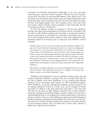 38   ■   Chapter 2 Kinds and Characteristics of Restaurants and Their Owners


                            and Senior Vice President Tim Gannon’s philosophy of “No rules, just right”
                            would become so successful? When it opened in 1988, beef was not everyone’s
                            favorite dish. Now there are more than 880 Outbacks. Chris Sullivan says, “Our
                            restaurants serve the freshest food possible, using our imported Parmesan cheese,
                            grated fresh daily, and our imported virgin olive oil. Our fresh Midwestern grain-
                            fed beef is the highest-quality choice beef available, and we serve only fresh,
                            never frozen, chicken and ﬁsh. Almost everything is made fresh daily. We like
                            to describe our menu as ‘full ﬂavored.’ ”
                                 In 1993, the Outback concept was growing so well that they decided to
                            diversify into Italian food and purchased a 50 percent interest in Carrabba’s Ital-
                            ian Grill. In 1995, Outback purchased the sole rights to develop the Carrabba’s
                            concept, which features a casual dinner in a warm festive atmosphere with a vari-
                            ety of fresh handmade Italian dishes cooked to order in the exhibition kitchen.
                            Continued growth of all concepts came, in large part, from Outback’s mission
                            statement:

                               We believe that if we take care of Our People, then the institution of Outback will
                               take care of itself. We believe that people are driven to be a part of something they
                               can be proud of, is fun, values them, and that they can call their own. We believe
                               in the sanctity of the individual, the value of diversity, and in treating people with
                               kindness, respect, and understanding. We believe that caring for people individually
                               results in their emotional involvement in Outback. We believe in working as a team:
                               having shared goals and a common purpose, serving one another, and supporting
                               their Outbackers. We believe the most important function of the organization is to
                               enable Partners and Managers to effectively run their restaurants and to support their
                               Outbackers.

                               Our purpose is to prepare Outbackers to exercise good judgment and live our prin-
                               ciples and beliefs. This preparation will result in a company of restaurants that
                               endures, prospers, and increases shareholder’s value.

                                 Outback has ﬁve principles for success: hospitality, sharing, quality, fun, and
                            courage. Hospitality is deﬁned as giving for the sake of giving, rather than for
                            the sake of gaining. Given these ingredients, it is not surprising that Outback
                            continues to grow and acquire other concepts. In 1999, it purchased Fleming’s
                            Prime Steakhouse, an upscale contemporary steakhouse concept designed to be
                            an ongoing celebration of the best in food, wine, and the company of friends
                            and family. In addition to the ﬁnest prime beef and steaks, it sells more than
                            100 wines by the glass. In 2000, Outback opened the ﬁrst Lee Roy Selmon’s
                            restaurant, featuring soul-satisfying Southern comfort cooking. The next year it
                            acquired Boneﬁsh Grill, a very popular fresh seafood concept with a stylish decor
                            and great ambience. Ever on a roll, Outback has opened several Cheeseburger in
                            Paradise restaurants inspired by the Jimmy Buffett song. What next? you ask. How
                            about Paul Lee’s Chinese Kitchen? Outback has amassed an awesome collection
                            of great restaurant concepts, and it all started with a “G’day mates, and have a
                            Bonzer day!” approach to the business.
 