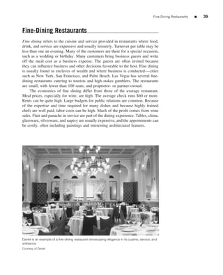 Fine-Dining Restaurants   ■   39


Fine-Dining Restaurants
Fine dining refers to the cuisine and service provided in restaurants where food,
drink, and service are expensive and usually leisurely. Turnover per table may be
less than one an evening. Many of the customers are there for a special occasion,
such as a wedding or birthday. Many customers bring business guests and write
off the meal cost as a business expense. The guests are often invited because
they can inﬂuence business and other decisions favorable to the host. Fine dining
is usually found in enclaves of wealth and where business is conducted—cities
such as New York, San Francisco, and Palm Beach. Las Vegas has several ﬁne-
dining restaurants catering to tourists and high-stakes gamblers. The restaurants
are small, with fewer than 100 seats, and proprietor- or partner-owned.
     The economics of ﬁne dining differ from those of the average restaurant.
Meal prices, especially for wine, are high. The average check runs $60 or more.
Rents can be quite high. Large budgets for public relations are common. Because
of the expertise and time required for many dishes and because highly trained
chefs are well paid, labor costs can be high. Much of the proﬁt comes from wine
sales. Flair and panache in service are part of the dining experience. Tables, china,
glassware, silverware, and napery are usually expensive, and the appointments can
be costly, often including paintings and interesting architectural features.




Daniel is an example of a ﬁne-dining restaurant showcasing elegance in its cuisine, service, and
ambience
Courtesy of Daniel
 