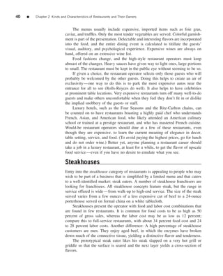 40   ■   Chapter 2 Kinds and Characteristics of Restaurants and Their Owners


                                 The menus usually include expensive, imported items such as foie gras,
                            caviar, and trufﬂes. Only the most tender vegetables are served. Colorful garnish-
                            ment is part of the presentation. Delectable and interesting ﬂavors are incorporated
                            into the food, and the entire dining event is calculated to titillate the guests’
                            visual, auditory, and psychological experience. Expensive wines are always on
                            hand, offered on an extensive wine list.
                                 Food fashions change, and the high-style restaurant operators must keep
                            abreast of the changes. Heavy sauces have given way to light ones, large portions
                            to small. The restaurant must be kept in the public eye without seeming to be so.
                                 If given a choice, the restaurant operator selects only those guests who will
                            probably be welcomed by the other guests. Doing this helps to create an air of
                            exclusivity—one way to do this is to park the most expensive autos near the
                            entrance for all to see (Rolls-Royces do well). It also helps to have celebrities
                            at prominent table locations. Very expensive restaurants turn off many well-to-do
                            guests and make others uncomfortable when they feel they don’t ﬁt in or dislike
                            the implied snobbery of the guests or staff.
                                 Luxury hotels, such as the Four Seasons and the Ritz-Carlton chains, can
                            be counted on to have restaurants boasting a highly paid chef who understands
                            French, Asian, and American food, who likely attended an American culinary
                            school or trained at a prestige restaurant, and who has mastered French cuisine.
                            Would-be restaurant operators should dine at a few of these restaurants, even
                            though they are expensive, to learn the current meaning of elegance in decor,
                            table setting, service, and food. (To avoid paying the highest prices, go for lunch
                            and do not order wine.) Better yet, anyone planning a restaurant career should
                            take a job in a luxury restaurant, at least for a while, to get the ﬂavor of upscale
                            food service—even if you have no desire to emulate what you see.

                            Steakhouses
                            Entry into the steakhouse category of restaurants is appealing to people who may
                            wish to be part of a business that is simpliﬁed by a limited menu and that caters
                            to a well-identiﬁed market: steak eaters. A number of steakhouse franchisers are
                            looking for franchisees. All steakhouse concepts feature steak, but the range in
                            service offered is wide—from walk-up to high-end service. The size of the steak
                            served varies from a few ounces of a less expensive cut of beef to a 24-ounce
                            porterhouse served on formal china on a white tablecloth.
                                 Steakhouses present the operator with food and labor cost combinations that
                            are found in few restaurants. It is common for food costs to be as high as 50
                            percent of gross sales, whereas the labor cost may be as low as 12 percent;
                            compare this to full-service restaurants, with about 34 percent food cost and 24
                            to 28 percent labor costs. Another difference: A high percentage of steakhouse
                            customers are men. They enjoy aged beef, in which the enzymes have broken
                            down much of the connective tissue, yielding a distinctive ﬂavor and tenderness.
                                 The prototypical steak eater likes his steak slapped on a very hot grill or
                            griddle so that the surface is seared and the next layer yields a cross-section of
                            ﬂavors.
 