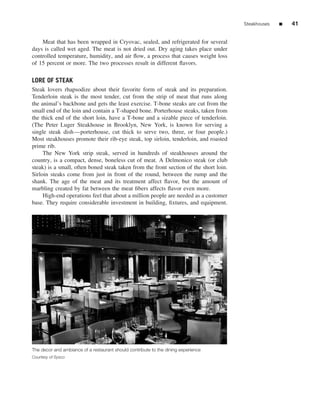 Steakhouses   ■   41


    Meat that has been wrapped in Cryovac, sealed, and refrigerated for several
days is called wet aged. The meat is not dried out. Dry aging takes place under
controlled temperature, humidity, and air ﬂow, a process that causes weight loss
of 15 percent or more. The two processes result in different ﬂavors.

LORE OF STEAK
Steak lovers rhapsodize about their favorite form of steak and its preparation.
Tenderloin steak is the most tender, cut from the strip of meat that runs along
the animal’s backbone and gets the least exercise. T-bone steaks are cut from the
small end of the loin and contain a T-shaped bone. Porterhouse steaks, taken from
the thick end of the short loin, have a T-bone and a sizable piece of tenderloin.
(The Peter Luger Steakhouse in Brooklyn, New York, is known for serving a
single steak dish—porterhouse, cut thick to serve two, three, or four people.)
Most steakhouses promote their rib-eye steak, top sirloin, tenderloin, and roasted
prime rib.
     The New York strip steak, served in hundreds of steakhouses around the
country, is a compact, dense, boneless cut of meat. A Delmonico steak (or club
steak) is a small, often boned steak taken from the front section of the short loin.
Sirloin steaks come from just in front of the round, between the rump and the
shank. The age of the meat and its treatment affect ﬂavor, but the amount of
marbling created by fat between the meat ﬁbers affects ﬂavor even more.
     High-end operations feel that about a million people are needed as a customer
base. They require considerable investment in building, ﬁxtures, and equipment.




The decor and ambiance of a restaurant should contribute to the dining experience
Courtesy of Sysco
 