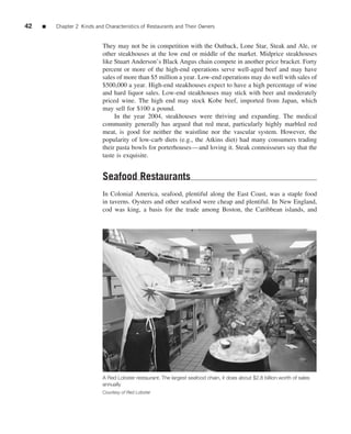 42   ■   Chapter 2 Kinds and Characteristics of Restaurants and Their Owners


                            They may not be in competition with the Outback, Lone Star, Steak and Ale, or
                            other steakhouses at the low end or middle of the market. Midprice steakhouses
                            like Stuart Anderson’s Black Angus chain compete in another price bracket. Forty
                            percent or more of the high-end operations serve well-aged beef and may have
                            sales of more than $5 million a year. Low-end operations may do well with sales of
                            $500,000 a year. High-end steakhouses expect to have a high percentage of wine
                            and hard liquor sales. Low-end steakhouses may stick with beer and moderately
                            priced wine. The high end may stock Kobe beef, imported from Japan, which
                            may sell for $100 a pound.
                                 In the year 2004, steakhouses were thriving and expanding. The medical
                            community generally has argued that red meat, particularly highly marbled red
                            meat, is good for neither the waistline nor the vascular system. However, the
                            popularity of low-carb diets (e.g., the Atkins diet) had many consumers trading
                            their pasta bowls for porterhouses—and loving it. Steak connoisseurs say that the
                            taste is exquisite.


                            Seafood Restaurants
                            In Colonial America, seafood, plentiful along the East Coast, was a staple food
                            in taverns. Oysters and other seafood were cheap and plentiful. In New England,
                            cod was king, a basis for the trade among Boston, the Caribbean islands, and




                            A Red Lobster restaurant. The largest seafood chain, it does about $2.8 billion worth of sales
                            annually
                            Courtesy of Red Lobster
 