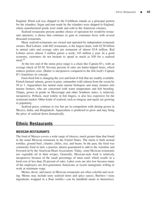 Ethnic Restaurants   ■   43


England. Dried cod was shipped to the Caribbean islands as a principal protein
for the islanders. Sugar and rum made by the islanders were shipped to England,
where manufactured goods were made and sold to the American colonies.
     Seafood restaurants present another choice of operation for would-be restau-
rant operators, a choice that continues to gain in consumer favor with several
thousand restaurants.
     Many seafood restaurants are owned and operated by independent restaurant
owners. Red Lobster, with 682 restaurants, is the largest chain, with $2.58 billion
in annual sales and average sales per restaurant of almost $3.8 million. Red
Lobster serves almost 3 million guests a week, 145 million a year. In a good
economy, customers do not hesitate to spend as much as $30 for a seafood
meal.19
     At the low end of the menu price range is a chain like Captain D’s, with an
average check of $5.50. Seventy percent of sales are batter-dipped items, which
reduces portion costs. (Batter is inexpensive compared to the ﬁsh itself.) Captain
D’s franchises its concept.
     Farm-bred ﬁsh is changing the cost and kind of ﬁsh that are readily available.
French-farmed salmon, grown in pens, outnumber wild salmon from the ocean by
50 to 1. Aquaculture has turned some marine biologists and many farmers into
marine farmers, who are concerned with water temperature and ﬁsh breeding.
Tilapia, grown in ponds in Mississippi and other Southern states, is relatively
inexpensive. Pollack, used widely in ﬁsh ﬁngers, is also less expensive for the
restaurant market. Other kinds of seafood, such as stingray and squid, are growing
in popularity.
     Seafood prices continue to rise but are in competition with shrimp grown in
Mexico, India, and Bangladesh. Aquaculture is predicted to grow and may bring
the price of seafood down dramatically.


Ethnic Restaurants
MEXICAN RESTAURANTS
The food of Mexico covers a wide range of choices, much greater than that found
in the usual Mexican restaurant in the United States. The menu is built around
tortillas, ground beef, cilantro, chiles, rice, and beans. In the past, the food was
commonly fried in lard, a practice almost guaranteed to add to the waistline and
frowned on by the American Heart Association. Today, some Mexican restaurants
use vegetable oil in their recipes. Generally, Mexican-style food is relatively
inexpensive because of the small percentage of meat used, which results in a
food cost of less than 28 percent of sales. Labor costs are also low because many
of the employees are ﬁrst-generation Americans or recent immigrants willing to
work at minimum wage.
     Menus, decor, and music in Mexican restaurants are often colorful and excit-
ing. Menus may include tasty seafood items and spicy sauces. Burritos—tasty
ingredients wrapped in a ﬂour tortilla—can be handheld meals in themselves.
 