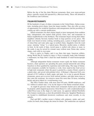 44   ■   Chapter 2 Kinds and Characteristics of Restaurants and Their Owners


                            Before the day of the big chain Mexican restaurants, there were mom-and-pop
                            places, typically owned and operated by a Mexican family. These still abound in
                            the Southwest and California.

                            ITALIAN RESTAURANTS
                            Of the hundreds of types of ethnic restaurants in the United States, Italian restau-
                            rants, including pizza chains, boast the largest number. They also offer an array
                            of opportunities for would-be franchisees and entrepreneurs and the possibility of
                            coming up with a concept modiﬁcation.
                                 Italian restaurants owe their origins largely to poor immigrants from southern
                            Italy, entrepreneurs who started small grocery stores, bars, and restaurants in
                            Italian neighborhoods in the Northeast. The restaurants began serving their ethnic
                            neighbors robustly ﬂavored, familiar foods in large portions at low prices. The
                            foods were based on home cooking, including pasta, a paste or dough item made
                            of wheat ﬂour and water (plus eggs in northern Italy). Spaghetti, from the word
                            spago, meaning “string,” is a typical pasta. Macaroni, another pasta, is tubular
                            in form. In the north of Italy, ravioli pasta is stuffed with cheese or meat; in
                            the south, it may be served in a tomato sauce without meat. Pastas take various
                            shapes, each with its own name.
                                 Pizza is native to Naples, and it was there that many American soldiers,
                            during World War II, learned to enjoy it. Pizza eventually made John Schnatter
                            a millionaire; his Papa John’s chain has made hundreds of small businesspeople
                            wealthy.
                                 Although independent Italian restaurant owners typify the Italian restaurant
                            business, chain operators are spreading the pasta concept nationwide and selling
                            franchises to those qualiﬁed by experience and credit rating. The range of Italian-
                            style restaurants available for franchise is wide, from stand-in-line food service
                            to high-style restaurants where the guest is greeted by a maitre d’hotel, seated in
                            a plush chair, and served with polished silver. A Romano’s Macaroni Grill costs
                            upward of $3.5 million to build, equip, and open. As is true in upscale Roman
                            restaurants, guests get to review fresh seafood, produce, and other menu items as
                            they enter the restaurant. An extensive menu lists more than 30 items, including
                            breads and pizza baked in a wood-burning oven.
                                 The Olive Garden chain, with more than 670 units, 80,000 employees, and
                            $3.1 billion in annual sales, is by far the largest of the Italian restaurant chains.
                                 As might be guessed, many Italian-style restaurants feature pizza and might
                            be properly called stepped-up pizzerias. Pasta House Co. sells a trademarked pizza
                            called Pizza Luna in the shape of a half moon. An appetizer labeled Portobello
                            Frito features mushrooms, as does the portobello fettuccine. Spaghetti Warehouses
                            are located in rehabilitated downtown warehouses and, more recently, in city
                            suburbs.
                                 Paul and Bill’s (neither owner is Italian) sells antipasto, salads, and sand-
                            wiches for lunch, then changes the menu for dinner. The sandwiches are replaced
 