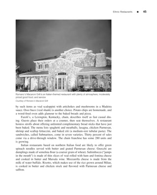 Ethnic Restaurants   ■   45




Romano’s Macaroni Grill is an Italian-themed restaurant with plenty of atmosphere, moderately
priced good food, and service
Courtesy of Romano’s Macaroni Grill

by such items as veal scaloppini with artichokes and mushrooms in a Madeira
sauce. Osso buco (veal shank) is another choice. Potato chips are homemade, and
a wood-ﬁred oven adds glamour to the baked breads and pizza.
     Fazoli’s, a Lexington, Kentucky, chain, describes itself as fast casual din-
ing. Guests place their orders at a counter, then seat themselves. A restaurant
hostess strolls about offering unlimited complimentary bread sticks that have just
been baked. The menu lists spaghetti and meatballs, lasagna, chicken Parmesan,
shrimp and scallop fettuccini, and baked ziti (a medium-size tubular pasta). The
sandwiches, called Submarinos, come in seven varieties. Thirty percent of sales
come via a drive-through window. The chain franchise has some 280 units and
is growing.
     Italian restaurants based on northern Italian food are likely to offer green
spinach noodles served with butter and grated Parmesan cheese. Gnocchi are
dumplings made of semolina ﬂour (a coarser grain of wheat). Saltimbocca (“jumps
in the mouth”) is made of thin slices of veal rolled with ham and fontina cheese
and cooked in butter and Marsala wine. Mozzarella cheese is made from the
milk of water buffalo. Risotto, which makes use of the rice grown around Milan,
is cooked in butter and chicken stock and ﬂavored with Parmesan cheese and
saffron.
 