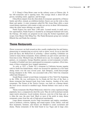 Theme Restaurants   ■   47


     P. F. Chang’s China Bistro came on the culinary scene as Chinese chic. It
has 160 restaurants and is opening more. The average check is about $28 per
person, including entr´ e, appetizer, and beverage.
                       e
     China Bistro departs from the often dimly lit restaurant operated by a Chinese
family and offers, instead, an exhibition kitchen. Guests can see the woks as they
ﬂame and sputter. A sister restaurant called Pei Wei Asian Diner offers a more
casual dining experience with counter or take-out service at about 160 restaurants,
where the entire menu offerings are under $10.
     Panda Express has more than 1,100 units. Located mostly in malls and a
few supermarkets, Panda Express is headed by an immigrant husband-wife team,
the Cherngs. All entr´ es are prepared on-site using the freshest ingredients and
                      e
recipes from Master Chef Ming-Tsai. The Panda Restaurant group now includes
Hibachi-San and Panda Inn concepts.


Theme Restaurants
Theme restaurants are built around an idea, usually emphasizing fun and fantasy,
glamorizing or romanticizing an activity such as sports, travel, an era in time (the
good old days), the Hollywood of yesterday—almost anything. Celebrities are
central to many theme restaurants. Some celebrities are part owners and show up
from time to time. Michael Caine, the British movie star, for example, owns, with
partners, six restaurants. George Hamilton operates several restaurants in hotels.
A number of football stars have participated in restaurants as partners. (Over time,
many of these restaurants have stopped operations.)
     As early as 1937, a Trader Vic’s restaurant in California became popular
with its South Sea Island theme, which was licensed for operation in a few hotel
dining rooms over the next several years. Jack Dempsey, world heavyweight
boxing champion in the 1920s, was associated with a New York City restaurant
called Jack Dempsey’s.
     Joseph Baum created several theme restaurants in New York City beginning
in the 1950s. He was well-known for La Fonda del Sol (Inn of the Sun), a
theme restaurant that featured foods from Latin America. Another of his early
restaurants, The Forum of the Twelve Caesars, was built on a Roman theme;
the food servers dressed in modiﬁed togas. Roman helmets were used as wine
coolers.
     Theme restaurants like Planet Hollywood, which for a time experienced huge
popularity, have a comparatively short life cycle. They do well located just outside
major tourist attractions. Local residents, however, soon tire of the hype and, as
is often the case, the poor food. Much or most of the proﬁt in many theme
restaurants comes from the sale of high-priced merchandise.
     Large theme restaurants involve large investments and employ consultants,
such as architects, colorists, lighting, and sound experts. Color, fabrics, wall and
ﬂoor treatments, furniture, and ﬁxtures are blended to create excitement and
drama. Theme restaurants of the kind found in Las Vegas and in large cities
 