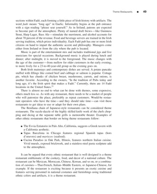 Theme Restaurants   ■   49


sections within Fad´ , each forming a little piece of Irish history with artifacts. The
                    o
word fad´ means “long ago” in Gaelic. Informality begins at the pub entrance
          o
with a sign reading “please seat yourself.” As in Ireland, patrons are expected
to become part of the atmosphere. Plenty of named draft brews—like Guinness
Stout, Harp Lager, Bass Ale—stimulate the merriment, and alcohol accounts for
about 70 percent of the revenue. Food and beverage servers are trained in the Irish
serving tradition, which prizes individuality. Each Fad´ pub has one or more Irish
                                                          o
citizens on hand to impart the authentic accent and philosophy. Managers come
either from Ireland or from the city where the pub is located.
     Music is part of the entertainment mix and includes traditional jigs and live
musicians for special occasions. Background music is played during lunch and
dinner; after midnight, it is moved to the foreground. The music changes with
the age of the customer—from mellow for older customers in the early evening,
to more lively for a 23-to-40-year-old group as the evening goes on.
     Both Irish mainstays and contemporary dishes are served. A potato pancake
stuffed with ﬁllings like corned beef and cabbage or salmon is popular. Cottage
pie, which has chunks of chicken breast, mushrooms, carrots, and onions, is
another favorite. According to the owners, “In the tradition of Pubs today and
long ago, it’s the Irish spirit that makes a Fad´ .” Currently, there are 14 Fad´
                                                   o                                  o
locations in the United States.21
     There is almost no end to what can be done with themes, some expensive,
others much less so. As with any restaurant, there needs to be a market of people
who will patronize the place, preferably as repeat customers. Would-be restau-
rant operators who have the time—and they should take time—can visit these
restaurants to get ideas to use or adapt for their own plans.
     The Benihana chain of Japanese-style restaurants can be considered theme
restaurants. The razzle-dazzle of the highly skilled knife work of the chefs chop-
ping and dicing at the separate table grills is memorable theater. Examples of
other ethnic restaurants that border on being theme restaurants follow:

    ■   The Evvia Estiatorio in Palo Alto, California, suggests a Greek tavern with
        a California aesthetic.
    ■   Tapas Barcelona in Chicago features regional Spanish tapas (hors
        d’oeuvres) and mariscos (seafood).
    ■   Cucina Paradiso in Oak Park, Illinois, features northern Italian cuisine.
        Vivid murals, exposed brickwork, and a stainless-steel pasta sculpture add
        to the atmosphere.

     It can be argued that every ethnic restaurant that is well designed is a theme
restaurant emblematic of the cookery, food, and decor of a national culture. The
restaurant can be Mexican, Moroccan, Chinese, Korean, and so on, or a combina-
tion of cuisines—Thai-French, Italian–Middle Eastern, or Japanese-Chinese, for
example. If the restaurant is exciting because it presents an exotic cuisine and
features serving personnel in national costumes and furnishings using traditional
ethnic colors and artifacts, it is a theme restaurant.
 