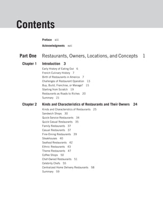 Contents
             Preface   xiii
             Acknowledgments         xvii


Part One     Restaurants, Owners, Locations, and Concepts                   1
 Chapter 1   Introduction 3
             Early History of Eating Out 6
             French Culinary History 7
             Birth of Restaurants in America 7
             Challenges of Restaurant Operation 13
             Buy, Build, Franchise, or Manage?   15
             Starting from Scratch 19
             Restaurants as Roads to Riches 20
             Summary    21

 Chapter 2   Kinds and Characteristics of Restaurants and Their Owners 24
             Kinds and Characteristics of Restaurants 25
             Sandwich Shops         30
             Quick-Service Restaurants 34
             Quick Casual Restaurants 35
             Family Restaurants 37
             Casual Restaurants 37
             Fine-Dining Restaurants 39
             Steakhouses 40
             Seafood Restaurants 42
             Ethnic Restaurants 43
             Theme Restaurants 47
             Coffee Shops      50
             Chef-Owned Restaurants 51
             Celebrity Chefs    55
             Centralized Home Delivery Restaurants 58
             Summary    59
 