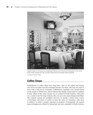 50   ■   Chapter 2 Kinds and Characteristics of Restaurants and Their Owners




                            Charlie Trotter’s in Chicago has established itself as one of the ﬁnest restaurants in the world.
                            Chef Trotter stresses the use of pristine seasonal and naturally raised foodstuffs
                            Courtesy of Charlie Trotter




                            Coffee Shops
                            Coffeehouses or coffee shops have long been a part of our culture and history
                            and can be an entr´ e into the restaurant business for those who may not want to
                                               e
                            mess with a full-service restaurant. Coffeehouses originally were created based
                            on the model of Italian bars, which reﬂected the deeply rooted espresso tradition
                            in Italy. Much of the same concept was re-created in North America, where this
                            was a niche in the beverage industry that was yet to be acknowledged and ﬁlled.
                            The original concept was modiﬁed, however, to include a much wider variety
                            of beverages and styles of coffee to meet the tastes of consumers, who have
                            a tendency to prefer a greater selection of products. Consequently, the typical
                            espresso/cappuccino offered by Italian bars has been expanded in North America
 