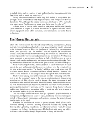 Chef-Owned Restaurants   ■   51


to include items such as a variety of teas, iced mocha, iced cappuccino, and light
food items such as soups and sandwiches.22
     Nearly all communities have a coffee shop, be it a chain or independent. Sur-
prisingly, chains like Starbucks only began to spread after being sold to Howard
Schultz in 1987, although the original store does date back to 1971. Starbucks
now serves about 7 million people a day, now that’s some brew ha ha!23
     All one needs to open a coffee shop is a good name and location, permits
(more about that in chapter 3), a coffee machine and an espresso machine, limited
kitchen equipment, a few tables and chairs, some decorations, and voil` ! You’re
                                                                        a
in business.


Chef-Owned Restaurants
Chefs who own restaurants have the advantage of having an experienced, highly
motivated person in charge, often helped by a spouse or partner equally interested
in the restaurant’s success. However, hundreds of chefs are less knowledgeable
about costs, marketing, and “the numbers” that are requisite for a restaurant’s
success. Many chef-owners learn the hard way that location and other factors are
just as important for success as food preparation and presentation. Working in a
name restaurant as an employee may bring a chef $100,000 or more a year in
income, while owning and operating a restaurant entails considerable risks. Gain-
ing acclaim as a chef-owner has made a few quite rich and has made others poor.
     Chef-owners are part of the American tradition of family restaurants in which
papa is the chef and mama is the hostess who watches over the operation from
her post at the cash register. The family’s children start work young and ﬁll
in where needed. Ethnic restaurants—Chinese, Greek, German, Mexican, and
others—have ﬂourished in this category since the days of the Colonial taverns.
     Chef-owners seeking fame and fortune can consider contracting with publi-
cists to get the restaurant’s name in the press a certain number of times over an
agreed-on period. The effective publicist knows a lot about restaurants as well
as whom to court and how to devise interesting stories about the restaurant and
the chef. Promotion-minded chef-owners and other restaurant owners are adept at
gaining public attention by appearing on TV programs, doing charity work, and
making sure that the press knows that a ﬁlm or sport star who is an investor in
the restaurant appears in person occasionally.
     The ﬁrst thing a chef-owner should do is get a good backup person to share in
management, food preparation, and, it is hoped, marketing. This move anticipates
periods of illness, family emergencies, and vacations, ensuring that an experienced
hand remains at the wheel.
     Consider the possibility of marital or partner dispute. Much of successful
restaurant keeping is stressful—meeting meal hour deadlines and coping with
delivery delays, plumbing breakdowns, and other unpredictable events. Co-owned
restaurants can be beset by disagreements. Husband-and-wife teams are subject
to divorce, often resulting in ugly litigation that is costly and stressful.
 
