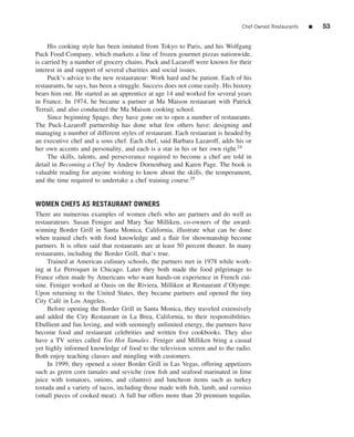Chef-Owned Restaurants   ■   53


     His cooking style has been imitated from Tokyo to Paris, and his Wolfgang
Puck Food Company, which markets a line of frozen gourmet pizzas nationwide,
is carried by a number of grocery chains. Puck and Lazaroff were known for their
interest in and support of several charities and social issues.
     Puck’s advice to the new restaurateur: Work hard and be patient. Each of his
restaurants, he says, has been a struggle. Success does not come easily. His history
bears him out. He started as an apprentice at age 14 and worked for several years
in France. In 1974, he became a partner at Ma Maison restaurant with Patrick
Terrail, and also conducted the Ma Maison cooking school.
     Since beginning Spago, they have gone on to open a number of restaurants.
The Puck-Lazaroff partnership has done what few others have: designing and
managing a number of different styles of restaurant. Each restaurant is headed by
an executive chef and a sous chef. Each chef, said Barbara Lazaroff, adds his or
her own accents and personality, and each is a star in his or her own right.24
     The skills, talents, and perseverance required to become a chef are told in
detail in Becoming a Chef by Andrew Dornenburg and Karen Page. The book is
valuable reading for anyone wishing to know about the skills, the temperament,
and the time required to undertake a chef training course.25


WOMEN CHEFS AS RESTAURANT OWNERS
There are numerous examples of women chefs who are partners and do well as
restaurateurs. Susan Feniger and Mary Sue Milliken, co-owners of the award-
winning Border Grill in Santa Monica, California, illustrate what can be done
when trained chefs with food knowledge and a ﬂair for showmanship become
partners. It is often said that restaurants are at least 50 percent theater. In many
restaurants, including the Border Grill, that’s true.
     Trained at American culinary schools, the partners met in 1978 while work-
ing at Le Perroquet in Chicago. Later they both made the food pilgrimage to
France often made by Americans who want hands-on experience in French cui-
sine. Feniger worked at Oasis on the Riviera, Milliken at Restaurant d’Olympe.
Upon returning to the United States, they became partners and opened the tiny
City Caf´ in Los Angeles.
         e
     Before opening the Border Grill in Santa Monica, they traveled extensively
and added the City Restaurant in La Brea, California, to their responsibilities.
Ebullient and fun loving, and with seemingly unlimited energy, the partners have
become food and restaurant celebrities and written ﬁve cookbooks. They also
have a TV series called Too Hot Tamales. Feniger and Milliken bring a casual
yet highly informed knowledge of food to the television screen and to the radio.
Both enjoy teaching classes and mingling with customers.
     In 1999, they opened a sister Border Grill in Las Vegas, offering appetizers
such as green corn tamales and seviche (raw ﬁsh and seafood marinated in lime
juice with tomatoes, onions, and cilantro) and luncheon items such as turkey
tostada and a variety of tacos, including those made with ﬁsh, lamb, and carnitas
(small pieces of cooked meat). A full bar offers more than 20 premium tequilas.
 