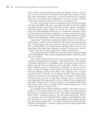 54   ■   Chapter 2 Kinds and Characteristics of Restaurants and Their Owners


                            At the entrance to the restaurant, they placed the Taqueria, where a variety of
                            tacos are served (thin disks of unleavened bread made from cornmeal or wheat
                            ﬂour rolled around beans, ground meat, or cheese). More about this restaurant
                            can be seen at the Web site www.bordergrill.com. The color, vivacity, and menu
                            of their latest restaurant, Ciudad, can be seen at www.ciudad-la.com.
                                 Of course, few restaurant owners or franchisees have the zest or special talents
                            of Feniger and Milliken. Be sure to get people like them on the staff—people
                            who enjoy fun and are full of life lift the spirits of both employees and patrons.
                            Professional public relations people can also put a fun spin on a restaurant’s
                            image. The restaurant business is democratic; its practitioners come from a variety
                            of social, educational, and ethnic backgrounds. A number of women have made it
                            big in the restaurant business as heads of chains. For example, Ruth Fertel, founder
                            of Ruth’s Chris Steak House, led the nation’s largest upscale restaurant chain.
                                 Auntie Anne’s Anne Beiler introduced her rolled soft pretzels in 1988 at an
                            Amish farmers’ market in Gap, Pennsylvania. The pretzels were hand-rolled in
                            front of the customers and served fresh from the oven. Today sales from 890
                            stores are $250 million a year. Beiler had the marketing smarts to come up with
                            pretzel glazes like whole wheat, jalape˜ o, and raisin. The pretzel lover also has
                                                                      n
                            a choice of dips like chocolate, cream cheese, caramel, and marinara.26
                                 Julia Stewart, president of IHOP, has scaled the corporate restaurant ladder
                            and now leads IHOP’s 1,206 owned and franchised restaurants, which have annual
                            sales of $1.9 billion.
                                 Some African Americans have made it big as franchisees of large fast-food
                            companies working in inner-city locations. Valerie Daniels-Carter is one example.
                            As president and CEO of V & J Holdings, she is the largest minority owner of
                            Burger King and Pizza Hut franchises in the United States. Daniels, who is in
                            business with her brother, is a self-described workaholic—as, she says, was her
                            father. In 1984, she bought her ﬁrst franchise; by 1999, she had 98 stores in
                            Wisconsin, Michigan, and New York. Many of the company’s units are in poor
                            inner-city locations. As for her view of employee relations: “When I hire people,
                            I look for a moral stance, work experience, drive, and initiative.” When buying
                            an additional unit, she says, “It must make economic sense for everyone and,
                            most importantly, offer opportunity for all of us, whether it’s the manager or the
                            dishwasher.” Reﬂecting her concern for employees, she negotiated with Burger
                            King to allow some stores to schedule shorter evening working hours so that
                            workers and employees would feel safer.
                                 Is it possible that the typical restaurant manager of the future will be a
                            woman? Yes! Even though women with families sacriﬁce some of their personal
                            life and time to managing a restaurant, those with stamina and ambition may be
                            better suited for management than are men with similar backgrounds. Women,
                            it is agreed, are more concerned with details, sanitation, and appearance. Plus,
                            they are likely to be more sensitive to and empathetic with customers than are
                            men. Two national organizations—Les Dames d’Escofﬁer and the Round Table
                            for Women in Foodservice—are both excellent networks for female professionals
                            in the restaurant industry.
 