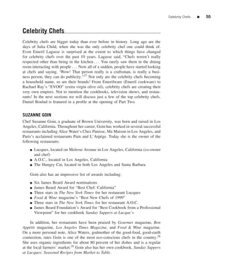 Celebrity Chefs   ■   55


Celebrity Chefs
Celebrity chefs are bigger today than ever before in history. Long ago are the
days of Julia Child, when she was the only celebrity chef one could think of.
Even Emeril Lagasse is surprised at the extent to which things have changed
for celebrity chefs over the past 10 years. Lagasse said, “Chefs weren’t really
respected other than being in the kitchen . . . You rarely saw them in the dining
room interacting with people . . . Now all of a sudden, people have started looking
at chefs and saying, ‘Wow! That person really is a craftsman, is really a busi-
ness person, they can do publicity.”27 Not only are the celebrity chefs becoming
a household name, so are their brands! From Emerilware (Emeril cookware) to
Rachael Ray’s “EVOO” (extra virgin olive oil), celebrity chefs are creating their
very own empires. Not to mention the cookbooks, television shows, and restau-
rants! In the next sections we will discuss just a few of the top celebrity chefs.
Daniel Boulud is featured in a proﬁle at the opening of Part Two.


SUZANNE GOIN
Chef Suzanne Goin, a graduate of Brown University, was born and raised in Los
Angeles, California. Throughout her career, Goin has worked in several successful
restaurants including Alice Water’s Chez Panisse, Ma Maison in Los Angeles, and
Paris’s acclaimed restaurants Pain and L’Arp` ge. Today she is the owner of the
                                             e
following restaurants:
    ■   Lucques, located on Melrose Avenue in Los Angeles, California (co-owner
        and chef)
    ■   A.O.C., located in Los Angeles, California
    ■   The Hungry Cat, located in both Los Angeles and Santa Barbara

    Goin also has an impressive list of awards including:
    ■   Six James Beard Award nominations
    ■   James Beard Award for “Best Chef: California”
    ■   Three stars in The New York Times for her restaurant Lucques
    ■   Food & Wine magazine’s “Best New Chefs of 1999”
    ■   Three stars in The New York Times for her restaurant A.O.C.
    ■   James Beard Foundation’s Award for “Best Cookbook from a Professional
        Viewpoint” for her cookbook Sunday Suppers at Lucque’s

     In addition, her restaurants have been praised by Gourmet magazine, Bon
App´ tit magazine, Los Angeles Times Magazine, and Food & Wine magazine.
     e
On a more personal note, Alice Waters, godmother of the good-food, good-earth
connection, rates Goin is one of the most eco-conscious chefs in the country.28
She uses organic ingredients for about 80 percent of her dishes and is a regular
at the local farmers’ market.29 Goin also has her own cookbook, Sunday Suppers
at Lucques: Seasonal Recipes from Market to Table.
 