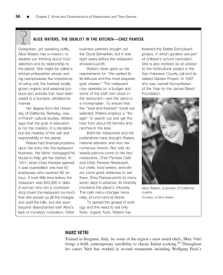 56    ■    Chapter 2 Kinds and Characteristics of Restaurants and Their Owners




          ALICE WATERS, THE IDEALIST IN THE KITCHEN—CHEZ PANISSE

 Outspoken, yet speaking softly,        business partners bought out             fostered the Edible Schoolyard
 Alice Waters has a mission: to         the Good Samaritan, but it was           project, in which gardens are part
 awaken our thinking about food         eight years before the restaurant        of children’s school curriculum.
 selection and its relationship to      showed a proﬁt.                          She is also involved as an advisor
 the planet. She might be called a            Waters never gave up her           to the horticultural project in the
 kitchen philosopher whose writ-        requirements for ‘‘the perfect lit-      San Francisco County Jail and its
 ing reemphasizes the importance        tle lettuces and the most exquisite      related Garden Project. In 1997,
 of using only the freshest locally     goat cheese.’’ The restaurant            she was named Humanitarian
 grown organic and seasonal pro-        now operates on a budget and             of the Year by the James Beard
 duce and animals that have been        some of the staff own stock in           Foundation.
 raised in a humane, wholesome          the restaurant—and the place is
 manner.                                a moneymaker. To ensure that
      Her degree from the Univer-       the ‘‘best and freshest’’ foods are
 sity of California, Berkeley, was      selected, Waters employs a ‘‘for-
 in French cultural studies. Waters     ager’’ to search out and get the
 says that the goal of education        best from about 60 farmers and
 is not the mastery of a discipline     ranches in the area.
 but the mastery of the self and              Both her restaurants and her
 responsibility to the planet.          publications have brought Waters
      Waters had ﬁnancial problems      national attention and won her
 upon her entry into the restaurant     numerous honors. Not only do
 business. Her father mortgaged his     steady patrons come to her two
 house to help get her started. In      restaurants, Chez Panisse Cafe   ´
 1971, when Chez Panisse opened,        and Chez Panisse Restaurant,
 it was overstaffed; she had 50         but chefs, food writers, and oth-
 employees who received $5 an           ers come great distances to eat
 hour. It took little time before the   there. Chez Panisse prints its menu
 restaurant was $40,000 in debt.        seven days in advance; its diversity
 A woman who ran a cookware             proclaims the place’s virtuosity.        Alice Waters, a pioneer of California
 shop loved the restaurant so much                ´
                                        The cafe menu changes twice              cuisine
 that she picked up all the charges     daily, at lunch and at dinner.           Courtesy of Alice Waters
 and paid the bills, but she soon             To spread the gospel of ecol-
 became disenchanted with Alice’s       ogy and the need to eat only
 lack of monetary motivation. Other     fresh, organic food, Waters has




                              MARC VETRI
                              Trained in Bergamo, Italy, by some of the region’s most noted chefs, Marc Vetri
                              brings a bold, contemporary sensibility to classic Italian cooking.30 Throughout
                              his career Vetri has worked in several restaurants including Wolfgang Puck’s
 