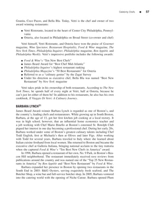 Celebrity Chefs   ■   57


Granita, Coco Pazzo, and Bella Blu. Today, Vetri is the chef and owner of two
award winning restaurants:

    ■   Vetri Ristorante, located in the heart of Center City Philadelphia, Pennsyl-
        vania
    ■   Osteria, also located in Philadelphia on Broad Street (co-owner and chef)

    Vetri himself, Vetri Ristorante, and Osteria have won the praise of Gourmet
magazine, Wine Spectator, Restaurant Hospitality, Food & Wine magazine, The
New York Times, Philadelphia Inquirer, Philadelphia magazine, Bon App´ tit, and
                                                                         e
Philadelphia Weekly. Vetri’s impressive portfolio includes the following awards:

    ■   Food & Wine’s “Ten New Best Chefs”
    ■   James Beard Award for “Best Chef Mid-Atlantic”
    ■   Philadelphia Inquirer’s highest restaurant ranking
    ■   Philadelphia Magazine’s “50 Best Restaurants” for Osteria
    ■   Referred to as a “culinary genius” by the Zagat Survey
    ■   Under his direction as executive chef, Bella Blu was named “Best New
        Restaurant” by New York magazine

    Vetri takes pride in his ownership of both restaurants. According to The New
York Times, he spends half of every night at Vetri, half at Osteria, because he
can’t just let either of them be! In addition to his restaurants, he also has his own
cookbook, Il Viaggio Di Vetri: A Culinary Journey.

BARBARA LYNCH31
James Beard Award–winner Barbara Lynch is regarded as one of Boston’s, and
the country’s, leading chefs and restaurateurs. While growing up in South Boston,
Barbara, at the age of 13, got her ﬁrst kitchen job cooking at a local rectory. It
was in high school, however, that an inﬂuential home economics teacher and
a job working with Chef Mario Binello at Boston’s esteemed St. Botolph Club
piqued her interest in one day becoming a professional chef. During her early 20s,
Barbara worked under some of Boston’s greatest culinary talents including Chef
Todd English, ﬁrst at Michaela’s then at Olives and later Figs. After working
with Todd for several years, Barbara traveled to Italy where she learned about
Italian cuisine ﬁrsthand from local women. She returned to Boston and became the
executive chef at Galleria Italiana, bringing national acclaim to the tiny trattoria
when she captured Food & Wine’s “Ten Best New Chefs in America” award.
     In 1998, Barbara opened a restaurant of her own, No. 9 Park, in Boston’s Bea-
con Hill neighborhood. The restaurant immediately received rave reviews from
publications around the country and was named one of the “Top 25 New Restau-
rants in America” by Bon App´ tit and “Best New Restaurant” by Food & Wine.
                                e
     Barbara expanded her presence in Boston by opening two restaurants in the
South End in 2003: B&G Oysters, serving exquisitely fresh seafood, and The
Butcher Shop, a wine bar and full-service butcher shop. In 2005, Barbara ventured
into the catering world with the opening of Niche Catour. Barbara opened Plum
 