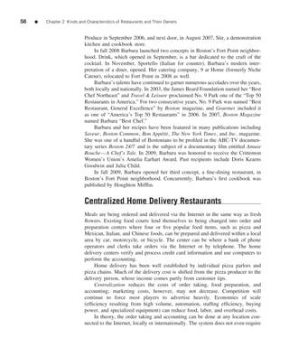 58   ■   Chapter 2 Kinds and Characteristics of Restaurants and Their Owners


                            Produce in September 2006, and next door, in August 2007, Stir, a demonstration
                            kitchen and cookbook store.
                                 In fall 2008 Barbara launched two concepts in Boston’s Fort Point neighbor-
                            hood. Drink, which opened in September, is a bar dedicated to the craft of the
                            cocktail. In November, Sportello (Italian for counter), Barbara’s modern inter-
                            pretation of a diner, opened. Her catering company, 9 at Home (formerly Niche
                            Catour), relocated to Fort Point in 2008 as well.
                                 Barbara’s talents have continued to garner numerous accolades over the years,
                            both locally and nationally. In 2003, the James Beard Foundation named her “Best
                            Chef Northeast” and Travel & Leisure proclaimed No. 9 Park one of the “Top 50
                            Restaurants in America.” For two consecutive years, No. 9 Park was named “Best
                            Restaurant, General Excellence” by Boston magazine, and Gourmet included it
                            as one of “America’s Top 50 Restaurants” in 2006. In 2007, Boston Magazine
                            named Barbara “Best Chef.”
                                 Barbara and her recipes have been featured in many publications including
                            Saveur, Boston Common, Bon App´ tit, The New York Times, and Inc. magazine.
                                                                e
                            She was one of a handful of Bostonians to be proﬁled in the ABC-TV documen-
                            tary series Boston 24/7 and is the subject of a documentary ﬁlm entitled Amuse
                            Bouche—A Chef’s Tale. In 2009, Barbara was honored to receive the Crittenton
                            Women’s Union’s Amelia Earhart Award. Past recipients include Doris Kearns
                            Goodwin and Julia Child.
                                 In fall 2009, Barbara opened her third concept, a ﬁne-dining restaurant, in
                            Boston’s Fort Point neighborhood. Concurrently, Barbara’s ﬁrst cookbook was
                            published by Houghton Mifﬂin.


                            Centralized Home Delivery Restaurants
                            Meals are being ordered and delivered via the Internet in the same way as fresh
                            ﬂowers. Existing food courts lend themselves to being changed into order and
                            preparation centers where four or ﬁve popular food items, such as pizza and
                            Mexican, Italian, and Chinese foods, can be prepared and delivered within a local
                            area by car, motorcycle, or bicycle. The center can be where a bank of phone
                            operators and clerks take orders via the Internet or by telephone. The home
                            delivery centers verify and process credit card information and use computers to
                            perform the accounting.
                                 Home delivery has been well established by individual pizza parlors and
                            pizza chains. Much of the delivery cost is shifted from the pizza producer to the
                            delivery person, whose income comes partly from customer tips.
                                 Centralization reduces the costs of order taking, food preparation, and
                            accounting; marketing costs, however, may not decrease. Competition will
                            continue to force most players to advertise heavily. Economies of scale
                            (efﬁciency resulting from high volume, automation, stafﬁng efﬁciency, buying
                            power, and specialized equipment) can reduce food, labor, and overhead costs.
                                 In theory, the order taking and accounting can be done at any location con-
                            nected to the Internet, locally or internationally. The system does not even require
 