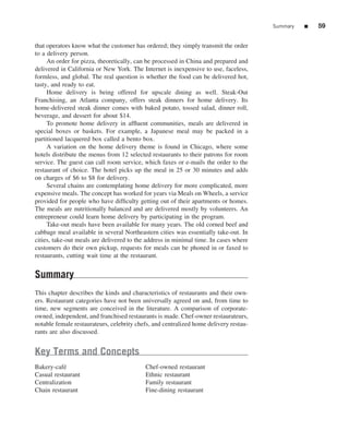 Summary   ■   59


that operators know what the customer has ordered; they simply transmit the order
to a delivery person.
     An order for pizza, theoretically, can be processed in China and prepared and
delivered in California or New York. The Internet is inexpensive to use, faceless,
formless, and global. The real question is whether the food can be delivered hot,
tasty, and ready to eat.
     Home delivery is being offered for upscale dining as well. Steak-Out
Franchising, an Atlanta company, offers steak dinners for home delivery. Its
home-delivered steak dinner comes with baked potato, tossed salad, dinner roll,
beverage, and dessert for about $14.
     To promote home delivery in afﬂuent communities, meals are delivered in
special boxes or baskets. For example, a Japanese meal may be packed in a
partitioned lacquered box called a bento box.
     A variation on the home delivery theme is found in Chicago, where some
hotels distribute the menus from 12 selected restaurants to their patrons for room
service. The guest can call room service, which faxes or e-mails the order to the
restaurant of choice. The hotel picks up the meal in 25 or 30 minutes and adds
on charges of $6 to $8 for delivery.
     Several chains are contemplating home delivery for more complicated, more
expensive meals. The concept has worked for years via Meals on Wheels, a service
provided for people who have difﬁculty getting out of their apartments or homes.
The meals are nutritionally balanced and are delivered mostly by volunteers. An
entrepreneur could learn home delivery by participating in the program.
     Take-out meals have been available for many years. The old corned beef and
cabbage meal available in several Northeastern cities was essentially take-out. In
cities, take-out meals are delivered to the address in minimal time. In cases where
customers do their own pickup, requests for meals can be phoned in or faxed to
restaurants, cutting wait time at the restaurant.


Summary
This chapter describes the kinds and characteristics of restaurants and their own-
ers. Restaurant categories have not been universally agreed on and, from time to
time, new segments are conceived in the literature. A comparison of corporate-
owned, independent, and franchised restaurants is made. Chef-owner restaurateurs,
notable female restaurateurs, celebrity chefs, and centralized home delivery restau-
rants are also discussed.


Key Terms and Concepts
Bakery-caf´e                               Chef-owned restaurant
Casual restaurant                          Ethnic restaurant
Centralization                             Family restaurant
Chain restaurant                           Fine-dining restaurant
 