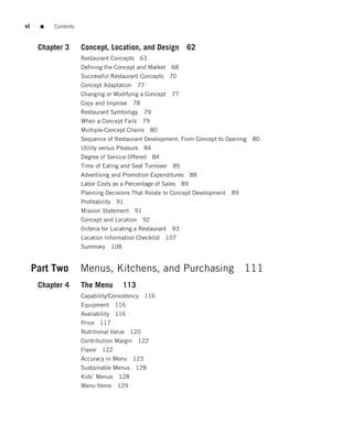 vi     ■   Contents



      Chapter 3       Concept, Location, and Design            62
                      Restaurant Concepts 63
                      Deﬁning the Concept and Market 68
                      Successful Restaurant Concepts 70
                      Concept Adaptation 77
                      Changing or Modifying a Concept 77
                      Copy and Improve 78
                      Restaurant Symbology 79
                      When a Concept Fails 79
                      Multiple-Concept Chains 80
                      Sequence of Restaurant Development: From Concept to Opening 80
                      Utility versus Pleasure 84
                      Degree of Service Offered 84
                      Time of Eating and Seat Turnover 85
                      Advertising and Promotion Expenditures    88
                      Labor Costs as a Percentage of Sales 89
                      Planning Decisions That Relate to Concept Development 89
                      Proﬁtability 91
                      Mission Statement 91
                      Concept and Location 92
                      Criteria for Locating a Restaurant 93
                      Location Information Checklist 107
                      Summary     108


     Part Two         Menus, Kitchens, and Purchasing 111
      Chapter 4       The Menu          113
                      Capability/Consistency 116
                      Equipment     116
                      Availability 116
                      Price 117
                      Nutritional Value 120
                      Contribution Margin 122
                      Flavor 122
                      Accuracy in Menu 123
                      Sustainable Menus    128
                      Kids’ Menus    128
                      Menu Items    129
 
