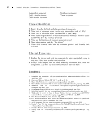60   ■   Chapter 2 Kinds and Characteristics of Restaurants and Their Owners


                            Independent restaurant                             Steakhouse restaurant
                            Quick casual restaurant                            Theme restaurant
                            Quick-service restaurant


                            Review Questions
                            1. Brieﬂy describe the kinds and characteristics of restaurants.
                            2. What kind of restaurant would you be most interested to work in? Why?
                            3. What kind of restaurant would you most like to own? Why?
                            4. What are the responsibilities of the franchisee under Subway’s franchise agree-
                               ment? What does the company promise?
                            5. What are the highlights of Mexican restaurant menus?
                            6. Name elements that make for “ﬁne dining.”
                            7. Name three women chefs who are restaurant partners and describe their
                               activities.


                            Internet Exercises
                            1. Explore the Internet and look for restaurants for sale—particularly some in
                               your area. Share your results with your class.
                            2. Using a search engine, look for some interesting restaurants, both chain and
                               independent. Are there any noticeable differences between them?



                            Endnotes
                            1. Restaurants and Institutions. Top 400 Segment Rankings. www.rimag.com/article/CA6575343
                                .html. July, 2009.
                            2. Courtesy of Subway, Milford, CT, Vol. 19, no. 2, pp. 8–12.
                            3. Miami Subs Web site. www.miamisubs.com/corporate.html. July, 2009.
                            4. Chili’s/Brinker International Web site. www.brinker.com/franchise/franchise_opps.asp. July, 2009.
                            5. McDonalds Web site. www.mcdonalds.com/corp/franchise/purchasingYourFranchise/new
                                Restaurants.html. July, 2009.
                            6. Pizza Factory Express Web site. www.pizzafactory.com/express.html. June, 2009.
                            7. Earl of the Sandwich Web site. www.earlofsandwichusa.com/franchises/cost.php. July, 2009.
                            8. “McDonalds Is Lovin’ Its Sale of Boston Market.” Forbes. www.forbes.com/2007/08/06/
                                mcdonalds-boston-market-markets-equity-cx_cg_0806markets44.html. July, 2009.
                            9. CKE Restaurants Web site. www.ckr.com/. July, 2009.
                            10. CKE Restaurants Web site. Press release. phx.corporate-ir.net/phoenix.zhtml?c=117249&p=irol-
                                newsArticle&ID=1249211&highlight=. July, 2009.
                            11. A&W Restaurants Web site. www.awrestaurants.com/heritage/2000s.asp. July, 2009.
                            12. Domino’s Pizza Web site. www.dominosbiz.com/Biz-Public-EN/Site+Content/Secondary/About
                                +Dominos/Fun+Facts/. July, 2009.
                            13. Friendly’s Web site. www.friendlys.com/about/. July, 2009.
                            14. Subway Web site. www.subway.com/Subwayroot/AboutSubway/SubwayPressKit.aspx. July,
                                2009.
 