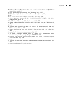 Summary   ■   61

15. “Subway.” Franchise Opportunities Web site. www.franchiseopportunities.com/Zor_320171/
    SUBWAY.htm. July, 2009.
16. Based on a personal conversation with Betty Shoenbaum, June 1, 2010.
17. Milford Prewitt, Alex Shoenbaum, Nation’s Restaurant News. February 1996.
18. Ibid.
19. Red Lobster Web site. www.redlobster.com/press/fact_sheet/. July, 2009.
20. Martin Pegler, Theme Restaurants Design—Entertainment and Fun in Dining, New York: Report-
    ing Corporation, 1997, p. 11.
21. Fad´ Irish Pub Web site. www.fadoirishpub.com/about. July, 2009.
        o
22. John R. Walker, Introduction to Hospitality, 5th ed., Upper Saddle River, NJ: Pearson, 2009, p.
    337–8.
23. Ibid.
24. Martin E. Dorf, Restaurants That Work: Case Studies of the Best in the Industry, New York:
    Whitney Library of Design, 1992.
25. Andrew Dornenburg and Karen Page, Becoming a Chef, New York: John Wiley & Sons, Inc.,
    2003.
26. Auntie Anne’s Web site. www.auntieannes.com. July, 2009.
27. Ari Shapiro. “Americans’ Insatiable Hunger for Celebrity Chefs.” National Public Radio.
    www.npr.org/templates/story/story.php?storyId=4522975. July, 2009.
28. Food and Wine Magazine. Accessed through Lucques press section. www.lucques.com/press/
    green-goddess.html. July, 2009.
29. Ibid.
30. Vetri Web site. Marc Vetri Biography. www.vetriristorante.com/index.php?a=biography. July,
    2009.
31. Courtesy of Barbara Lynch Gruppo. July, 2009.
 