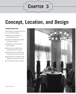 CHAPTER 3


Concept, Location, and Design
LEARNING OBJECTIVES
After reading and studying this chap-
ter, you should be able to:
.
■ Recognize the beneﬁts of a
   good restaurant name.

■   Explain the relationship between
    concept and market.
■   Explain why a restaurant con-
    cept might fail.

■   Discuss some qualities of suc-
    cessful restaurant concepts.

■   Identify factors to consider when
    choosing a restaurant’s location.

■   Identify factors to consider when
    developing a restaurant concept.

■   List restaurant knockout criteria.




Courtesy of City Zen
 