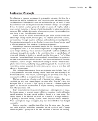 Restaurant Concepts   ■   63


Restaurant Concepts
The objective in planning a restaurant is to assemble, on paper, the ideas for a
restaurant that will be proﬁtable and satisfying to the guest and owner/operator.
The formulation of these ideas is called the restaurant concept, the matrix of ideas
that constitutes what will be perceived as the restaurant’s image. The concept is
devised to interest a certain group of people (or groups of people), called a
target market. Marketing is the sum of activities intended to attract people to the
restaurant. This includes determining what group or groups (target markets) are
most likely to react favorably to the concept.
     In this section, we discuss restaurant concepts. Later sections discuss the
relationships among concept, business plan, site selection (restaurant location),
and marketing. Concept, location, ambience, and marketing are interdependent.
Concept development applies to any foodservice operation, from a hot dog stand
to a luxury restaurant, from quick-service to theme restaurants.
     The challenge is to create a restaurant concept that ﬁts a deﬁnite target market,
a concept better suited to its market than that presented by competing restaurants,
and to bring it into being. This is known as being D&B —different and better. If
a restaurant concept is too similar to the competition, there is a good chance of
being sued. Matador in Seattle was recently sued by the owner of Peso’s, Brian
Hutmacher. Hutmacher claimed Matador so closely imitated Peso’s in appearance
and food that customers confused the two!1 The restaurant business is intensely
competitive. There is always a better concept coming on stream—better in atmo-
sphere, menu, location, marketing, image, and management. If a restaurant is not
competitive, another restaurant down the street, across town, or next door will
take away its customers.
     This challenge does not mean that a new restaurant must be built. Plenty of
existing restaurants and other buildings can be taken over. The challenge is to
develop and install a new concept, acknowledging the possibility that it may be
necessary to modify it as competition and other conditions change.
     The best concepts are often the result of learning from mistakes. Just when
you think you have your concept ﬁgured out, guess what? You don’t. Also, just
when you think it’s hopeless, a light’s going to come on, a rainbow is going to
appear, and the concept will be reborn. It may be something completely different
from what you started with.
     Every restaurant represents a concept and projects a total impression or image.
The image appeals to a certain market: children, romantics, people celebrating
special occasions, fun types, people seeking a formal or a casual venue. The
concept should ﬁt the location and reach out to appeal to its target market(s).
In planning a restaurant concept, location, menu, and decor should intertwine.
When a concept and image lose appeal, they must be modiﬁed or even changed
completely.
     Concept comprises everything that affects how the patron views the restau-
rant: public relations, advertising, promotion, and the operation itself. Concept
frames the public’s perception of the total restaurant. It includes the building,
 