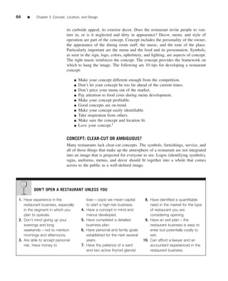 64    ■    Chapter 3 Concept, Location, and Design


                              its curbside appeal, its exterior decor. Does the restaurant invite people to ven-
                              ture in, or is it neglected and dirty in appearance? Decor, menu, and style of
                              operation are part of the concept. Concept includes the personality of the owner,
                              the appearance of the dining room staff, the music, and the tone of the place.
                              Particularly important are the menu and the food and its presentation. Symbols,
                              as seen in the sign, logo, colors, upholstery, and lighting, are aspects of concept.
                              The right music reinforces the concept. The concept provides the framework on
                              which to hang the image. The following are 10 tips for developing a restaurant
                              concept:

                                      ■   Make your concept different enough from the competition.
                                      ■   Don’t let your concept be too far ahead of the current times.
                                      ■   Don’t price your menu out of the market.
                                      ■   Pay attention to food costs during menu development.
                                      ■   Make your concept proﬁtable.
                                      ■   Good concepts are on-trend.
                                      ■   Make your concept easily identiﬁable.
                                      ■   Take inspiration from others.
                                      ■   Make sure the concept and location ﬁt.
                                      ■   Love your concept.2


                              CONCEPT: CLEAR-CUT OR AMBIGUOUS?
                              Many restaurants lack clear-cut concepts. The symbols, furnishings, service, and
                              all of those things that make up the atmosphere of a restaurant are not integrated
                              into an image that is projected for everyone to see. Logos (identifying symbols),
                              signs, uniforms, menus, and decor should ﬁt together into a whole that comes
                              across to the public as a well-deﬁned image.




          DON’T OPEN A RESTAURANT UNLESS YOU

 1. Have experience in the                      lose—oops! we mean capital          8. Have identiﬁed a quantiﬁable
    restaurant business, especially             to start a high-risk business.         need in the market for the type
    in the segment in which you            4.   Have a concept in mind and             of restaurant you are
    plan to operate.                            menus developed.                       considering opening.
 2. Don’t mind giving up your              5.   Have completed a detailed           9. Have an exit plan—the
    evenings and long                           business plan.                         restaurant business is easy to
    weekends—not to mention                6.   Have personal and family goals         enter but potentially costly to
    mornings and afternoons.                    established for the next several       exit.
 3. Are able to accept personal                 years.                             10. Can afford a lawyer and an
    risk. Have money to                    7.   Have the patience of a saint           accountant experienced in the
                                                and two active thyroid glands!         restaurant business.
 