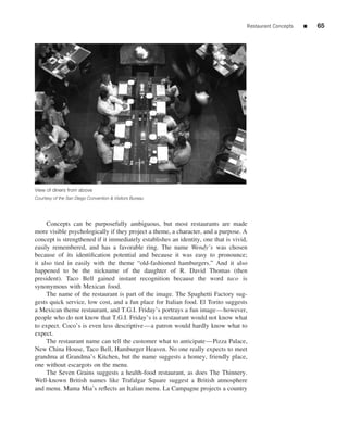 Restaurant Concepts   ■   65




View of diners from above
Courtesy of the San Diego Convention & Visitors Bureau




     Concepts can be purposefully ambiguous, but most restaurants are made
more visible psychologically if they project a theme, a character, and a purpose. A
concept is strengthened if it immediately establishes an identity, one that is vivid,
easily remembered, and has a favorable ring. The name Wendy’s was chosen
because of its identiﬁcation potential and because it was easy to pronounce;
it also tied in easily with the theme “old-fashioned hamburgers.” And it also
happened to be the nickname of the daughter of R. David Thomas (then
president). Taco Bell gained instant recognition because the word taco is
synonymous with Mexican food.
     The name of the restaurant is part of the image. The Spaghetti Factory sug-
gests quick service, low cost, and a fun place for Italian food. El Torito suggests
a Mexican theme restaurant, and T.G.I. Friday’s portrays a fun image—however,
people who do not know that T.G.I. Friday’s is a restaurant would not know what
to expect. Coco’s is even less descriptive—a patron would hardly know what to
expect.
     The restaurant name can tell the customer what to anticipate—Pizza Palace,
New China House, Taco Bell, Hamburger Heaven. No one really expects to meet
grandma at Grandma’s Kitchen, but the name suggests a homey, friendly place,
one without escargots on the menu.
     The Seven Grains suggests a health-food restaurant, as does The Thinnery.
Well-known British names like Trafalgar Square suggest a British atmosphere
and menu. Mama Mia’s reﬂects an Italian menu. La Campagne projects a country
 