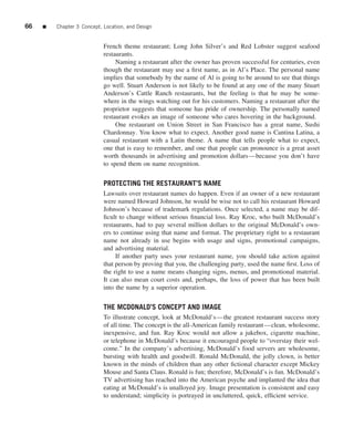 66   ■   Chapter 3 Concept, Location, and Design


                            French theme restaurant; Long John Silver’s and Red Lobster suggest seafood
                            restaurants.
                                 Naming a restaurant after the owner has proven successful for centuries, even
                            though the restaurant may use a ﬁrst name, as in Al’s Place. The personal name
                            implies that somebody by the name of Al is going to be around to see that things
                            go well. Stuart Anderson is not likely to be found at any one of the many Stuart
                            Anderson’s Cattle Ranch restaurants, but the feeling is that he may be some-
                            where in the wings watching out for his customers. Naming a restaurant after the
                            proprietor suggests that someone has pride of ownership. The personally named
                            restaurant evokes an image of someone who cares hovering in the background.
                                 One restaurant on Union Street in San Francisco has a great name, Sushi
                            Chardonnay. You know what to expect. Another good name is Cantina Latina, a
                            casual restaurant with a Latin theme. A name that tells people what to expect,
                            one that is easy to remember, and one that people can pronounce is a great asset
                            worth thousands in advertising and promotion dollars—because you don’t have
                            to spend them on name recognition.


                            PROTECTING THE RESTAURANT’S NAME
                            Lawsuits over restaurant names do happen. Even if an owner of a new restaurant
                            were named Howard Johnson, he would be wise not to call his restaurant Howard
                            Johnson’s because of trademark regulations. Once selected, a name may be dif-
                            ﬁcult to change without serious ﬁnancial loss. Ray Kroc, who built McDonald’s
                            restaurants, had to pay several million dollars to the original McDonald’s own-
                            ers to continue using that name and format. The proprietary right to a restaurant
                            name not already in use begins with usage and signs, promotional campaigns,
                            and advertising material.
                                 If another party uses your restaurant name, you should take action against
                            that person by proving that you, the challenging party, used the name ﬁrst. Loss of
                            the right to use a name means changing signs, menus, and promotional material.
                            It can also mean court costs and, perhaps, the loss of power that has been built
                            into the name by a superior operation.


                            THE MCDONALD’S CONCEPT AND IMAGE
                            To illustrate concept, look at McDonald’s—the greatest restaurant success story
                            of all time. The concept is the all-American family restaurant—clean, wholesome,
                            inexpensive, and fun. Ray Kroc would not allow a jukebox, cigarette machine,
                            or telephone in McDonald’s because it encouraged people to “overstay their wel-
                            come.” In the company’s advertising, McDonald’s food servers are wholesome,
                            bursting with health and goodwill. Ronald McDonald, the jolly clown, is better
                            known in the minds of children than any other ﬁctional character except Mickey
                            Mouse and Santa Claus. Ronald is fun; therefore, McDonald’s is fun. McDonald’s
                            TV advertising has reached into the American psyche and implanted the idea that
                            eating at McDonald’s is unalloyed joy. Image presentation is consistent and easy
                            to understand; simplicity is portrayed in uncluttered, quick, efﬁcient service.
 