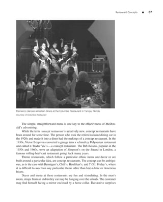 Restaurant Concepts   ■   67




Flamenco dancers entertain diners at the Columbia Restaurant in Tampa, Florida
Courtesy of Columbia Restaurant



      The simple, straightforward menu is one key to the effectiveness of McDon-
ald’s advertising.
      While the term concept restaurant is relatively new, concept restaurants have
been around for some time. The person who took the retired railroad dining car in
the 1920s and made it into a diner had the makings of a concept restaurant. In the
1930s, Victor Bergeron converted a garage into a schmaltzy Polynesian restaurant
and called it Trader Vic’s—a concept restaurant. The Rib Rooms, popular in the
1950s and 1960s, were an adaptation of Simpson’s on the Strand in London, a
famous rolling-beef-cart restaurant going back many years.
      Theme restaurants, which follow a particular ethnic menu and decor or are
built around a particular idea, are concept restaurants. The concept can be ambigu-
ous, as is the case with Bennigan’s, Chili’s, Houlihan’s, and T.G.I. Friday’s, where
it is difﬁcult to ascertain any particular theme other than bric-a-brac or American
bistro.
      Decor and menu at these restaurants are fun and stimulating. In the men’s
room, straps from an old trolley car may be hanging over the urinals. The customer
may ﬁnd himself facing a mirror enclosed by a horse collar. Decorative surprises
 