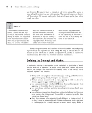 68    ■    Chapter 3 Concept, Location, and Design


                              are the norm. The exterior may be painted an odd color, such as blue-green, or
                              sport a brightly colored red-and-white awning. The concept features are humor,
                              self-deprecation, full service, high-quality food, good value, and a place where
                              people can relax.




          GODZILLA

 A restaurant in San Francisco,           restaurant name and crowds; a         of the movie’s copyright owners
 named Godzilla after the origi-          reporter interviewed the owner,       advising the restaurant owner that
 nal movie, was recently forced to        and when what amounted to a           he was capitalizing on the movie’s
 change its name. This happened           30-second TV clip was seen by a       name and that he must change the
 when the more recent version             movie executive, he contacted the     name or face a lawsuit.
 of the movie opened across the           copyright owners. A few days later,
 street. TV cameras noticed the           a letter arrived from the lawyers


                                  Some concept restaurants make a virtue of the rustic and the antique by using
                              exposed wood and unpainted old barn siding. An array of antique artifacts can
                              produce a novel effect and, if selected and placed well, can be an inexpensive
                              way to decorate. The owner can count on minimum maintenance.


                              Deﬁning the Concept and Market
                              In selecting a concept for a restaurant, deﬁne it precisely in the context of which
                              markets will ﬁnd it appealing. A typical coffee shop with counter and booth
                              service, for example, may appeal to the working family or the traveler on an
                              interstate highway. Ask yourself:

                                     ■   Will a quick-service place with drive-through, walk-up, and table service
                                         appeal to the young family, teenagers, and children?
                                     ■   Will an upscale restaurant with a view, opening at 5:00 P.M. to serve
                                         dinners, appeal to upper-middle-class patrons?
                                     ■   Is a Mexican restaurant with hybrid Mexican decor and inexpensive food
                                         appealing to the middle class for an evening out?
                                     ■   Is a pizza house with beer and wine appealing to the young family as a
                                         fun place?
                                     ■   Is a coffeehouse menu in a dinner-house setting, including a few European
                                         menu touches, the right concept? Or should it be a stepped-up coffee shop
                                         with a few dinner items?
                                     ■   Does the restaurant offer authentic French, Chinese, or Japanese food? If
                                         so, does it have an authentic French, Chinese, or Japanese family operating
                                         it? La Campagne, for example, depends on a chef who is highly skilled in
 