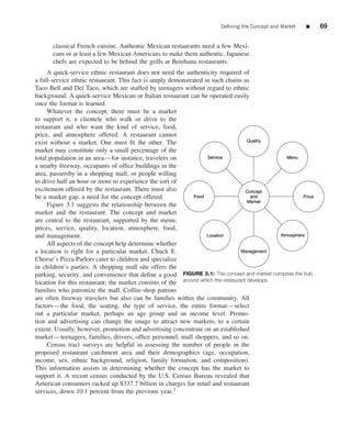 Deﬁning the Concept and Market   ■    69


      classical French cuisine. Authentic Mexican restaurants need a few Mexi-
      cans or at least a few Mexican Americans to make them authentic. Japanese
      chefs are expected to be behind the grills at Benihana restaurants.
     A quick-service ethnic restaurant does not need the authenticity required of
a full-service ethnic restaurant. This fact is amply demonstrated in such chains as
Taco Bell and Del Taco, which are staffed by teenagers without regard to ethnic
background. A quick-service Mexican or Italian restaurant can be operated easily
once the format is learned.
     Whatever the concept, there must be a market
to support it, a clientele who walk or drive to the
restaurant and who want the kind of service, food,
price, and atmosphere offered. A restaurant cannot
exist without a market. One must ﬁt the other. The
market may constitute only a small percentage of the
total population in an area—for instance, travelers on
a nearby freeway, occupants of ofﬁce buildings in the
area, passersby in a shopping mall, or people willing
to drive half an hour or more to experience the sort of
excitement offered by the restaurant. There must also
be a market gap, a need for the concept offered.
     Figure 3.1 suggests the relationship between the
market and the restaurant. The concept and market
are central to the restaurant, supported by the menu,
prices, service, quality, location, atmosphere, food,
and management.
     All aspects of the concept help determine whether
a location is right for a particular market. Chuck E.
Cheese’s Pizza Parlors cater to children and specialize
in children’s parties. A shopping mall site offers the
parking, security, and convenience that deﬁne a good FIGURE 3.1: The concept and market comprise the hub
location for this restaurant; the market consists of the around which the restaurant develops
families who patronize the mall. Coffee-shop patrons
are often freeway travelers but also can be families within the community. All
factors—the food, the seating, the type of service, the entire format—select
out a particular market, perhaps an age group and an income level. Promo-
tion and advertising can change the image to attract new markets, to a certain
extent. Usually, however, promotion and advertising concentrate on an established
market—teenagers, families, drivers, ofﬁce personnel, mall shoppers, and so on.
     Census tract surveys are helpful in assessing the number of people in the
proposed restaurant catchment area and their demographics (age, occupation,
income, sex, ethnic background, religion, family formation, and composition).
This information assists in determining whether the concept has the market to
support it. A recent census conducted by the U.S. Census Bureau revealed that
American consumers racked up $337.7 billion in charges for retail and restaurant
services, down 10.1 percent from the previous year.3
 