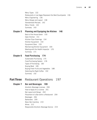 Contents   ■   vii


              Menu Types   132
              Restaurants in Las Vegas Represent the Best Countrywide 136
              Menu Engineering 136
              Menu Design and Layout 138
              Standardized Recipes 142
              Menu Trends 142
              Summary   143

  Chapter 5   Planning and Equipping the Kitchen 146
              Back of the House Green 150
              Open Kitchen 151
              Kitchen Floor Coverings 154
              Kitchen Equipment 154
              Equipment Stars    159
              Maintaining Kitchen Equipment 169
              Meeting with the Health Inspector 170
              Summary   171

  Chapter 6   Food Purchasing 174
              Sustainable Purchasing 175
              Food-Purchasing System    178
              Types of Purchasing 183
              Buying Meat 185
              Buying Fresh Fruits and Vegetables 188
              Selecting the Right Coffee 192
              Summary   192


Part Three    Restaurant Operations 197
  Chapter 7   Bar and Beverages 199
              Alcoholic Beverage Licenses 200
              How to Apply for a License 201
              Bar Layout and Design 202
              Placement of a Bar within a Restaurant 204
              Beverages 206
              Bartenders 209
              Basic Bar Inventory 210
              Wines 212
              Responsible Alcoholic Beverage Service 219
 