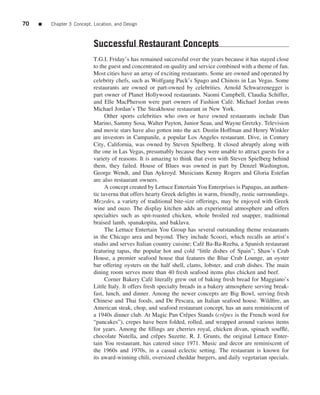 70   ■   Chapter 3 Concept, Location, and Design



                            Successful Restaurant Concepts
                            T.G.I. Friday’s has remained successful over the years because it has stayed close
                            to the guest and concentrated on quality and service combined with a theme of fun.
                            Most cities have an array of exciting restaurants. Some are owned and operated by
                            celebrity chefs, such as Wolfgang Puck’s Spago and Chinois in Las Vegas. Some
                            restaurants are owned or part-owned by celebrities. Arnold Schwarzenegger is
                            part owner of Planet Hollywood restaurants. Naomi Campbell, Claudia Schiffer,
                            and Elle MacPherson were part owners of Fashion Caf´ . Michael Jordan owns
                                                                                         e
                            Michael Jordan’s The Steakhouse restaurant in New York.
                                  Other sports celebrities who own or have owned restaurants include Dan
                            Marino, Sammy Sosa, Walter Payton, Junior Seau, and Wayne Gretzky. Television
                            and movie stars have also gotten into the act. Dustin Hoffman and Henry Winkler
                            are investors in Campanile, a popular Los Angeles restaurant. Dive, in Century
                            City, California, was owned by Steven Spielberg. It closed abruptly along with
                            the one in Las Vegas, presumably because they were unable to attract guests for a
                            variety of reasons. It is amazing to think that even with Steven Spielberg behind
                            them, they failed. House of Blues was owned in part by Denzel Washington,
                            George Wendt, and Dan Aykroyd. Musicians Kenny Rogers and Gloria Estefan
                            are also restaurant owners.
                                  A concept created by Lettuce Entertain You Enterprises is Papagus, an authen-
                            tic taverna that offers hearty Greek delights in warm, friendly, rustic surroundings.
                            Mezedes, a variety of traditional bite-size offerings, may be enjoyed with Greek
                            wine and ouzo. The display kitchen adds an experiential atmosphere and offers
                            specialties such as spit-roasted chicken, whole broiled red snapper, traditional
                            braised lamb, spanakopita, and baklava.
                                  The Lettuce Entertain You Group has several outstanding theme restaurants
                            in the Chicago area and beyond. They include Scoozi, which recalls an artist’s
                            studio and serves Italian country cuisine; Caf´ Ba-Ba-Reeba, a Spanish restaurant
                                                                             e
                            featuring tapas, the popular hot and cold “little dishes of Spain”; Shaw’s Crab
                            House, a premier seafood house that features the Blue Crab Lounge, an oyster
                            bar offering oysters on the half shell, clams, lobster, and crab dishes. The main
                            dining room serves more than 40 fresh seafood items plus chicken and beef.
                                  Corner Bakery Caf´ literally grew out of baking fresh bread for Maggiano’s
                                                       e
                            Little Italy. It offers fresh specialty breads in a bakery atmosphere serving break-
                            fast, lunch, and dinner. Among the newer concepts are Big Bowl, serving fresh
                            Chinese and Thai foods, and De Pescara, an Italian seafood house. Wildﬁre, an
                            American steak, chop, and seafood restaurant concept, has an aura reminiscent of
                            a 1940s dinner club. At Magic Pan Crˆ pes Stands (crˆ pes is the French word for
                                                                      e               e
                            “pancakes”), crepes have been folded, rolled, and wrapped around various items
                            for years. Among the ﬁllings are cherries royal, chicken divan, spinach soufﬂ´ ,   e
                            chocolate Nutella, and crˆ pes Suzette. R. J. Grunts, the original Lettuce Enter-
                                                         e
                            tain You restaurant, has catered since 1971. Music and decor are reminiscent of
                            the 1960s and 1970s, in a casual eclectic setting. The restaurant is known for
                            its award-winning chili, oversized cheddar burgers, and daily vegetarian specials.
 