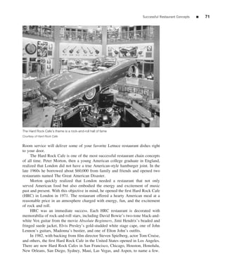 Successful Restaurant Concepts   ■   71




The Hard Rock Cafe’s theme is a rock-and-roll hall of fame
Courtesy of Hard Rock Cafe


Room service will deliver some of your favorite Lettuce restaurant dishes right
to your door.
     The Hard Rock Cafe is one of the most successful restaurant chain concepts
of all time. Peter Morton, then a young American college graduate in England,
realized that London did not have a true American-style hamburger joint. In the
late 1960s he borrowed about $60,000 from family and friends and opened two
restaurants named The Great American Disaster.
     Morton quickly realized that London needed a restaurant that not only
served American food but also embodied the energy and excitement of music
past and present. With this objective in mind, he opened the ﬁrst Hard Rock Cafe
(HRC) in London in 1971. The restaurant offered a hearty American meal at a
reasonable price in an atmosphere charged with energy, fun, and the excitement
of rock and roll.
     HRC was an immediate success. Each HRC restaurant is decorated with
memorabilia of rock-and-roll stars, including David Bowie’s two-tone black-and-
white Vox guitar from the movie Absolute Beginners, Jimi Hendrix’s beaded and
fringed suede jacket, Elvis Presley’s gold-studded white stage cape, one of John
Lennon’s guitars, Madonna’s bustier, and one of Elton John’s outﬁts.
     In 1982, with backing from ﬁlm director Steven Spielberg, actor Tom Cruise,
and others, the ﬁrst Hard Rock Cafe in the United States opened in Los Angeles.
There are now Hard Rock Cafes in San Francisco, Chicago, Houston, Honolulu,
New Orleans, San Diego, Sydney, Maui, Las Vegas, and Aspen, to name a few.
 