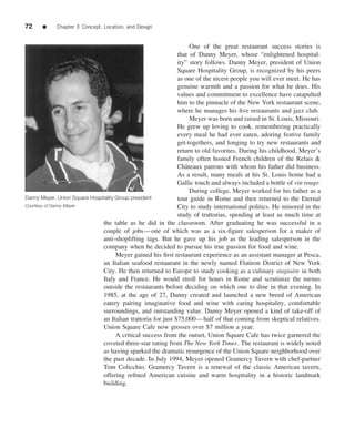 72     ■    Chapter 3 Concept, Location, and Design


                                                                   One of the great restaurant success stories is
                                                              that of Danny Meyer, whose “enlightened hospital-
                                                              ity” story follows. Danny Meyer, president of Union
                                                              Square Hospitality Group, is recognized by his peers
                                                              as one of the nicest people you will ever meet. He has
                                                              genuine warmth and a passion for what he does. His
                                                              values and commitment to excellence have catapulted
                                                              him to the pinnacle of the New York restaurant scene,
                                                              where he manages his ﬁve restaurants and jazz club.
                                                                   Meyer was born and raised in St. Louis, Missouri.
                                                              He grew up loving to cook, remembering practically
                                                              every meal he had ever eaten, adoring festive family
                                                              get-togethers, and longing to try new restaurants and
                                                              return to old favorites. During his childhood, Meyer’s
                                                              family often hosted French children of the Relais &
                                                              Chˆ teaux patrons with whom his father did business.
                                                                 a
                                                              As a result, many meals at his St. Louis home had a
                                                              Gallic touch and always included a bottle of vin rouge.
                                                                   During college, Meyer worked for his father as a
Danny Meyer, Union Square Hospitality Group president         tour guide in Rome and then returned to the Eternal
Courtesy of Danny Meyer                                       City to study international politics. He minored in the
                                                              study of trattorias, spending at least as much time at
                               the table as he did in the classroom. After graduating he was successful in a
                               couple of jobs—one of which was as a six-ﬁgure salesperson for a maker of
                               anti-shoplifting tags. But he gave up his job as the leading salesperson in the
                               company when he decided to pursue his true passion for food and wine.
                                      Meyer gained his ﬁrst restaurant experience as an assistant manager at Pesca,
                               an Italian seafood restaurant in the newly named Flatiron District of New York
                               City. He then returned to Europe to study cooking as a culinary stagiaire in both
                               Italy and France. He would stroll for hours in Rome and scrutinize the menus
                               outside the restaurants before deciding on which one to dine in that evening. In
                               1985, at the age of 27, Danny created and launched a new breed of American
                               eatery pairing imaginative food and wine with caring hospitality, comfortable
                               surroundings, and outstanding value. Danny Meyer opened a kind of take-off of
                               an Italian trattoria for just $75,000—half of that coming from skeptical relatives.
                               Union Square Cafe now grosses over $7 million a year.
                                      A critical success from the outset, Union Square Cafe has twice garnered the
                               coveted three-star rating from The New York Times. The restaurant is widely noted
                               as having sparked the dramatic resurgence of the Union Square neighborhood over
                               the past decade. In July 1994, Meyer opened Gramercy Tavern with chef-partner
                               Tom Colicchio. Gramercy Tavern is a renewal of the classic American tavern,
                               offering reﬁned American cuisine and warm hospitality in a historic landmark
                               building.
 