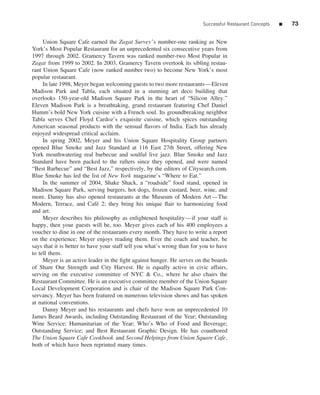 Successful Restaurant Concepts   ■   73


     Union Square Cafe earned the Zagat Survey’s number-one ranking as New
York’s Most Popular Restaurant for an unprecedented six consecutive years from
1997 through 2002. Gramercy Tavern was ranked number-two Most Popular in
Zagat from 1999 to 2002. In 2003, Gramercy Tavern overtook its sibling restau-
rant Union Square Cafe (now ranked number two) to become New York’s most
popular restaurant.
     In late 1998, Meyer began welcoming guests to two more restaurants—Eleven
Madison Park and Tabla, each situated in a stunning art deco building that
overlooks 150-year-old Madison Square Park in the heart of “Silicon Alley.”
Eleven Madison Park is a breathtaking, grand restaurant featuring Chef Daniel
Humm’s bold New York cuisine with a French soul. Its groundbreaking neighbor
Tabla serves Chef Floyd Cardoz’s exquisite cuisine, which spices outstanding
American seasonal products with the sensual ﬂavors of India. Each has already
enjoyed widespread critical acclaim.
     In spring 2002, Meyer and his Union Square Hospitality Group partners
opened Blue Smoke and Jazz Standard at 116 East 27th Street, offering New
York mouthwatering real barbecue and soulful live jazz. Blue Smoke and Jazz
Standard have been packed to the rafters since they opened, and were named
“Best Barbecue” and “Best Jazz,” respectively, by the editors of Citysearch.com.
Blue Smoke has led the list of New York magazine’s “Where to Eat.”
     In the summer of 2004, Shake Shack, a “roadside” food stand, opened in
Madison Square Park, serving burgers, hot dogs, frozen custard, beer, wine, and
more. Danny has also opened restaurants at the Museum of Modern Art—The
Modern, Terrace, and Caf´ 2; they bring his unique ﬂair to harmonizing food
                             e
and art.
     Meyer describes his philosophy as enlightened hospitality—if your staff is
happy, then your guests will be, too. Meyer gives each of his 400 employees a
voucher to dine in one of the restaurants every month. They have to write a report
on the experience; Meyer enjoys reading them. Ever the coach and teacher, he
says that it is better to have your staff tell you what’s wrong than for you to have
to tell them.
     Meyer is an active leader in the ﬁght against hunger. He serves on the boards
of Share Our Strength and City Harvest. He is equally active in civic affairs,
serving on the executive committee of NYC & Co., where he also chairs the
Restaurant Committee. He is an executive committee member of the Union Square
Local Development Corporation and is chair of the Madison Square Park Con-
servancy. Meyer has been featured on numerous television shows and has spoken
at national conventions.
     Danny Meyer and his restaurants and chefs have won an unprecedented 10
James Beard Awards, including Outstanding Restaurant of the Year; Outstanding
Wine Service; Humanitarian of the Year; Who’s Who of Food and Beverage;
Outstanding Service; and Best Restaurant Graphic Design. He has coauthored
The Union Square Cafe Cookbook and Second Helpings from Union Square Cafe,
both of which have been reprinted many times.
 