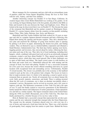 Successful Restaurant Concepts   ■   75


     Meyer manages his ﬁve restaurants and jazz club with an extraordinary team
of partners called the Union Square Hospitality Group. He lives in New York
with his wife, Audrey, and their four children.
     Another interesting concept was Parallel 33 in San Diego, California. Its
creation began when owner Robert Butterﬁeld was working in his garden. As he
was working, he began thinking back to the ﬁrst garden, described in the Bible as
Eden and located in the area between the Tigris and Euphrates rivers. When he
looked at the map, he discovered that it was on Parallel 33. This became the name
of the restaurant that Butterﬁeld and his partner created on Washington Street.
Parallel 33’s cuisine features dishes from the countries on that parallel, including
Japan, China, Tibet, India, Pakistan, Iran, Syria, and Morocco.
     Butterﬁeld and Chef Amiko Gubbins had both worked for 10 years as man-
ager and chef at a popular Japanese-themed restaurant and had a following who
helped them during the opening and became regulars. They did a detailed busi-
ness plan and mastered the challenge of going from business plan to opening
by putting it all down on paper, determining the break-even point, and ﬁnding
vendors. They set themselves up as a limited liability corporation and obtained a
Small Business Administration loan. The ﬁnal days before opening were hectic.
Juggling permits and investors, they moved ahead by inches, following the busi-
ness plan each step of the way. They did a lot of local marketing, including door
hangers, which, combined with great food well served in an eclectically designed
restaurant, created a real buzz about Parallel 33. They opened successfully with
introductory prices, which they later eased upward. One of their challenges was
to open at both lunch and dinner. The lunch crowd comes in with business on
the brain and wants food now ! Butterﬁeld achieved this with training and the
concept of fresh, fast food with plating. Parallel 33 was a successful restaurant
for a few years now, because the owners offered something innovative in a good
location with exceptional food and outstanding service. Unfortunately, Parallel
33 closed recently. The closure was probably due to the economy or the landlord
wanted to jack up the rent, or the partners had a dispute. The lesson we learn is
that in tough economic times it is better to be operating a casual or quick service
restaurant than an upscale one. Nearly all restaurants have an almost human life
cycle: birth, growth, maturity, senescence, and death. There is nothing mystical
about the life cycle of restaurants, nor is there an absolute inevitability about a
restaurant’s success. Restaurants can be revived on occasion, and a few seem to
improve with age. The Delmonico restaurants in New York City had a life span
of over 75 years but ﬁnally expired as successive generations of the Delmonico
family lacked the interest and enthusiasm of earlier generations. Chain operations
rise and fall in a similar manner. The largest restaurant chain in the United States
during the 1930s was Child’s Restaurants, also in New York City. The chain was
ﬁnally purchased by a hotelier because of its tax-loss value to him.
     Horn & Hardart had a successful concept that represented the art deco gen-
eration and the new industrial strength that emerged after the Great Depression.
The concept was the automat. Customers placed coins in a slot over one of a
row of boxes and removed a food item from the box. There was a full selection
of good-quality food, ranging from hot entr´ es to petit fours. Behind the boxes
                                              e
 