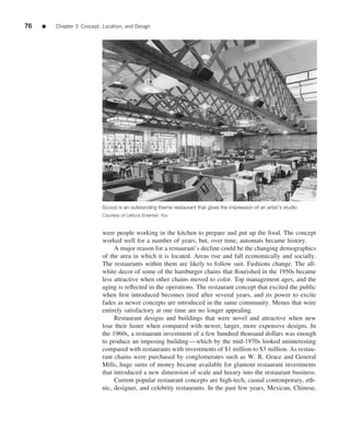 76   ■   Chapter 3 Concept, Location, and Design




                            Scoozi is an outstanding theme restaurant that gives the impression of an artist’s studio
                            Courtesy of Lettuce Entertain You


                            were people working in the kitchen to prepare and put up the food. The concept
                            worked well for a number of years, but, over time, automats became history.
                                 A major reason for a restaurant’s decline could be the changing demographics
                            of the area in which it is located. Areas rise and fall economically and socially.
                            The restaurants within them are likely to follow suit. Fashions change. The all-
                            white decor of some of the hamburger chains that ﬂourished in the 1950s became
                            less attractive when other chains moved to color. Top management ages, and the
                            aging is reﬂected in the operations. The restaurant concept that excited the public
                            when ﬁrst introduced becomes tired after several years, and its power to excite
                            fades as newer concepts are introduced in the same community. Menus that were
                            entirely satisfactory at one time are no longer appealing.
                                 Restaurant designs and buildings that were novel and attractive when new
                            lose their luster when compared with newer, larger, more expensive designs. In
                            the 1960s, a restaurant investment of a few hundred thousand dollars was enough
                            to produce an imposing building—which by the mid-1970s looked uninteresting
                            compared with restaurants with investments of $1 million to $3 million. As restau-
                            rant chains were purchased by conglomerates such as W. R. Grace and General
                            Mills, huge sums of money became available for glamour restaurant investments
                            that introduced a new dimension of scale and luxury into the restaurant business.
                                 Current popular restaurant concepts are high-tech, casual contemporary, eth-
                            nic, designer, and celebrity restaurants. In the past few years, Mexican, Chinese,
 