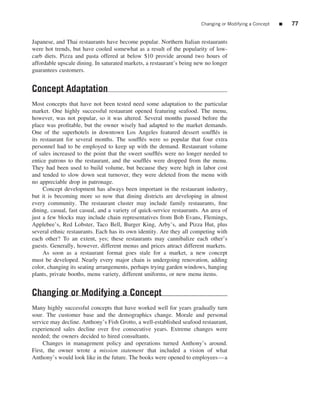 Changing or Modifying a Concept   ■   77


Japanese, and Thai restaurants have become popular. Northern Italian restaurants
were hot trends, but have cooled somewhat as a result of the popularity of low-
carb diets. Pizza and pasta offered at below $10 provide around two hours of
affordable upscale dining. In saturated markets, a restaurant’s being new no longer
guarantees customers.


Concept Adaptation
Most concepts that have not been tested need some adaptation to the particular
market. One highly successful restaurant opened featuring seafood. The menu,
however, was not popular, so it was altered. Several months passed before the
place was proﬁtable, but the owner wisely had adapted to the market demands.
One of the superhotels in downtown Los Angeles featured dessert soufﬂ´ s in   e
its restaurant for several months. The soufﬂ´ s were so popular that four extra
                                               e
personnel had to be employed to keep up with the demand. Restaurant volume
of sales increased to the point that the sweet soufﬂ´ s were no longer needed to
                                                      e
entice patrons to the restaurant, and the soufﬂ´ s were dropped from the menu.
                                                 e
They had been used to build volume, but because they were high in labor cost
and tended to slow down seat turnover, they were deleted from the menu with
no appreciable drop in patronage.
     Concept development has always been important in the restaurant industry,
but it is becoming more so now that dining districts are developing in almost
every community. The restaurant cluster may include family restaurants, ﬁne
dining, casual, fast casual, and a variety of quick-service restaurants. An area of
just a few blocks may include chain representatives from Bob Evans, Flemings,
Applebee’s, Red Lobster, Taco Bell, Burger King, Arby’s, and Pizza Hut, plus
several ethnic restaurants. Each has its own identity. Are they all competing with
each other? To an extent, yes; these restaurants may cannibalize each other’s
guests. Generally, however, different menus and prices attract different markets.
     As soon as a restaurant format goes stale for a market, a new concept
must be developed. Nearly every major chain is undergoing renovation, adding
color, changing its seating arrangements, perhaps trying garden windows, hanging
plants, private booths, menu variety, different uniforms, or new menu items.


Changing or Modifying a Concept
Many highly successful concepts that have worked well for years gradually turn
sour. The customer base and the demographics change. Morale and personal
service may decline. Anthony’s Fish Grotto, a well-established seafood restaurant,
experienced sales decline over ﬁve consecutive years. Extreme changes were
needed; the owners decided to hired consultants.
     Changes in management policy and operations turned Anthony’s around.
First, the owner wrote a mission statement that included a vision of what
Anthony’s would look like in the future. The books were opened to employees—a
 