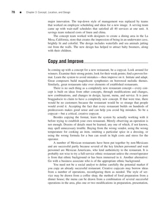 78   ■   Chapter 3 Concept, Location, and Design


                            major innovation. The top-down style of management was replaced by teams
                            that worked on employee scheduling and ideas for a new image. A serving team
                            came up with wait-staff schedules that satisﬁed all 40 services at one unit. A
                            savings team reduced costs of linen and china.
                                 The concept team worked with designers to create a dining area in the La
                            Mesa, California, store that creates the impression of being in an underwater cave,
                            brightly lit and colorful. The design includes waterfalls and sea animals jutting
                            out from the walls. The new design has helped to attract baby boomers, along
                            with their children.


                            Copy and Improve
                            In coming up with a concept for a new restaurant, be a copycat. Look around for
                            winners. Examine their strong points; look for their weak points; ﬁnd a proven for-
                            mat. Learn the system to avoid mistakes—then improve on it. Initiate and adapt.
                            Great composers build magniﬁcent symphonies on borrowed melodic themes.
                            Similarly, great restaurants take over elements of established restaurants.
                                 There is no such thing as a completely new restaurant concept—every con-
                            cept is built on ideas from other concepts, through modiﬁcations and changes,
                            new combinations, and changes in design, layout, menu, and service. It is pure
                            braggadocio to claim to have a completely new concept. If that were true, there
                            would be no customers because the restaurant would be so strange that people
                            would avoid it. Accepting the fact that every restaurant builds on hundreds of
                            predecessors makes good sense and can help you avoid big mistakes. So be a
                            copycat—but a critical, creative copycat.
                                 Besides copying the format, learn the system by actually working with it
                            before trying to establish your own restaurant. Merely observing an operation is
                            not enough. Dozens of details must be learned, any one of which, if not known,
                            may spell unnecessary trouble. Buying from the wrong vendor, using the wrong
                            temperature for cooking an item, omitting a particular spice in a dressing, or
                            using the wrong formula for a bun can result in high costs and stress for the
                            operator.
                                 A number of Mexican restaurants have been put together by non-Mexicans
                            and are successful partly because several of the key kitchen personnel and wait
                            personnel are Mexican Americans, who lend authenticity to the restaurant. It is
                            probably not wise to try a full-service ethnic restaurant unless the owner/operator
                            is from that ethnic background or has been immersed in it. Another alternative:
                            Go with a business associate who is of the appropriate ethnic background.
                                 You need not be a social analyst to deﬁne carefully the potential market if
                            you copy an already successful restaurant. Creative copycats may borrow ideas
                            from a number of operations, reconﬁguring them as needed. The style of ser-
                            vice may be drawn from a coffee shop, the method of food preparation from a
                            dinner house; the menu can be drawn from a combination of several successful
                            operations in the area, plus one or two modiﬁcations in preparation, presentation,
 