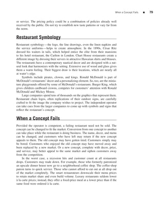 When a Concept Fails   ■   79


or service. The pricing policy could be a combination of policies already well
received by the public. Do not try to establish new taste patterns or vary far from
the norm.


Restaurant Symbology
Restaurant symbology—the logo, the line drawings, even the linen napkins and
the service uniforms—helps to create atmosphere. In the 1890s, C´ sar Ritze
dressed his waiters in tails, which helped entice the elite from their mansions
to his hotel restaurant, the Carlton in London. Chart House restaurants create a
different image by dressing their servers in attractive Hawaiian shirts and blouses.
The restaurants have a contemporary nautical decor and are designed with a nat-
ural look that harmonizes with the setting. Extensive use of wood and glass gives
them a warm feeling. Their biggest draw is their locations, which are nearly all
at water’s edge.
     Symbols include pirates, clowns, and kings. Ronald McDonald is part of
McDonald’s restaurants’ decor and a personalizing element. So, too, are the minia-
ture playgrounds offered by some of McDonald’s restaurants. Burger King, which
gives children cardboard crowns, competes for customers’ attention with Ronald
McDonald and Mickey Mouse.
     Large companies spend tens of thousands on the graphics that represent them.
Restaurant chain logos, often replications of their outdoor signs, are carefully
crafted to ﬁt the image the company wishes to project. The independent operator
can take cues from the larger companies to come up with symbols and signs that
reﬂect the restaurant’s concept.


When a Concept Fails
Provided the operator is competent, a failing restaurant need not be sold. The
concept can be changed to ﬁt the market. Conversion from one concept to another
can take place while the restaurant is doing business. The name, decor, and menu
can be changed, and customers who have left may return if the new concept
appeals to them. The old concept may have gotten tired. Customers simply may
be bored. Customers who enjoyed the old concept may have moved away and
been replaced by a new market. Or a new concept, complete with decor, price,
and service, may better appeal to the same market and siphon customers away
from the competition.
     In the worst case, a recession hits and customer count at all restaurants
drops. Customers may trade down. For example, those who formerly patronized
an upscale dinner house now go to a neighborhood coffee shop. The coffee-shop
patron turns to quick service. Those who cannot afford to eat out at all drop out
of the market completely. The smart restaurateurs downscale their menu prices
to retain market share and even build volume. Luxury restaurants seldom lower
a la carte prices; instead, they offer a ﬁxed-price meal at a lower price than if the
`
same food were ordered a la carte.
                            `
 