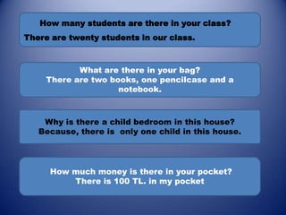 How many students are there in your class?
There are twenty students in our class.



            What are there in your bag?
     There are two books, one pencilcase and a
                     notebook.



    Why is there a child bedroom in this house?
   Because, there is only one child in this house.




     How much money is there in your pocket?
         There is 100 TL. in my pocket
 