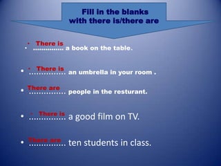 Fill in the blanks
                with there is/there are


  • There is
 • ............... a book on the table.


      There is
• •............... an umbrella in your room .
• There are people in the resturant.
  ...............

   • There is
• ............... a good film on TV.

• There are ten students in class.
  ...............
 